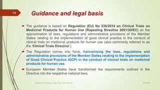 Guidance and legal basis
 The guidance is based on Regulation (EU) No 536/2014 on Clinical Trials on
Medicinal Products for Human Use (Repealing Directive 2001/20/EC) on the
approximation of laws, regulations and administrative provisions of the Member
States relating to the implementation of good clinical practice in the conduct of
clinical trials on medicinal products for human use (also commonly referred to as
the ‘Clinical Trials Directive’).
 The Regulation comes into force, harmonising the laws, regulations and
administrative provisions of the Member States relating to the implementation
of Good Clinical Practice (GCP) in the conduct of clinical trials on medicinal
products for human use.
 European Member States have transformed the requirements outlined in the
Directive into the respective national laws.
2/17/2018
14
Department of Pharmacy, Assam Down Town University
 
