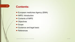Contents:
 European medicines Agency (EMA)
 IMPD: Introduction
 Contents of IMPD
 Objectives
 Scope
 Guidance and legal basic
 References
2/17/2018
2
Department of Pharmacy, Assam Down Town University
 