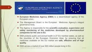  European Medicines Agency (EMA) is a decentralized agency of the
European union.
 The Management Board is the European Medicines Agency’s integral
governance body.
 The Agency is responsible for the scientific evaluation, supervision and
safety monitoring of the medicines developed by pharmaceutical
companies for the use in EU.
 EMA protects public and animal health in 27 EU member states, as well as
the countries of the European Economic Area, by ensuring that all
medicines available on the EU market are safe, effective and of high
quality.
 EMA serves a market of over 500 million people living in EU.
2/17/2018Department of Pharmacy, Assam Down Town University
3
 