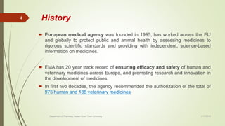 History
 European medical agency was founded in 1995, has worked across the EU
and globally to protect public and animal health by assessing medicines to
rigorous scientific standards and providing with independent, science-based
information on medicines.
 EMA has 20 year track record of ensuring efficacy and safety of human and
veterinary medicines across Europe, and promoting research and innovation in
the development of medicines.
 In first two decades, the agency recommended the authorization of the total of
975 human and 188 veterinary medicines
2/17/2018Department of Pharmacy, Assam Down Town University
4
 