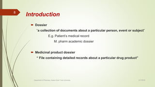 Introduction
 Dossier
“a collection of documents about a particular person, event or subject”
E.g. Patient’s medical record
M. pharm academic dossier
 Medicinal product dossier
“ File containing detailed records about a particular drug product”
2/17/2018
8
Department of Pharmacy, Assam Down Town University
 