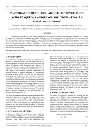 IJRET: International Journal of Research in Engineering and Technology eISSN: 2319-1163 | pISSN: 2321-7308
_______________________________________________________________________________________
Volume: 04 Issue: 1 | Jan-2015, Available @ http://www.ijret.org 96
INVESTIGATION OF MOLECULAR INTERACTION OF AMINO
ACIDS IN AQUEOUS n-PROPANOL SOLUTIONS AT 308.15 K
Richard D’ Souza1
G. Meenakshi2
1
Research Scholar, Department of Physics, Bharathiyar University, Coimbatore, Tamil Nadu, India.
2
Associate Professor (Rtd), Department of Physics, Kanchimamunivar Center for PG Studies, Pondicherry, India
Abstract
The physical properties that has been investigated are, density (ρ),viscosity (η), and ultrasonic velocity (U) of L-valine,
L- leucine and L-glutamine in aqueous n-propanol solution (0%-30%) in steps of 10% at 308.15K have been measured. The
derived acoustical parameters namely adiabatic compressibility (β), apparent molal compressibility (ϕK), apparent molal volume
(ϕV), limiting apparent molal compressibility(ϕ°K), limiting apparent molal volume(ϕ°V) and their constants (sk, sv), transfer
adiabatic compressibility (Δϕ°K), transfer volume(Δϕ°V) , and viscosity B-coefficient are calculated using the experimental data.
The change that has been observed in the parameter with respect to molality of the solute has been interpreted in terms of ion-ion
and ion- solvent interactions.
Key words: Molecular interaction, solute-solvent interaction, ion-ion interaction, ion-solvent interaction.
--------------------------------------------------------------------***----------------------------------------------------------------------
1. INTRODUCTION
In recent years, the Physicist wished to understand the
structure of liquid molecules. The only means they had of
investigating these structures were by chemical reaction that
led to the changes which themselves were known. The
liquids and liquid mixtures help chemical physicist to
explore the “dynamic behavior” of rigid molecules, using
both physical and chemical methods. Denaturation of
globular proteins in aqueous solutions is a fundamental
biological process which till date is not completely
understood and continues to be a subject of extensive
investigations [1]. Knowledge of various solute-solute and
solute-solvent interactions is very important to understand
various fundamental phenomena like stability of proteins,
folding/unfolding processes, denaturation of proteins etc., in
aqueous solutions [2]. It is rather difficult to study the
interaction of protein molecules because it has got a nature
of complex structure. It is quite interesting to study the
physio- chemical behavior of the non-electrolyte like
propanol with amino acids [3].
The physical properties of dilute aqueous solutions of non-
electrolytes depend on the solute and solvent i.e., water
whose structure acts as breaker or maker. The influence of
small quantity of amino acids over the hydrogen bonded
structure of water in the solution may expect to yield good
results. It will also help to study the nature of molecular
interactions between the organic solute with water which act
as a solvent [4].
2. MATERIALS AND METHODS
In the present study, the spectroscopic reagent (SR) and
analytical reagent (AR) grades of minimum assay of 99.9%
are used and obtained from E-Merck, Germany and Sd Fine
chemicals, India. Water used in the experiment was
deionized, distilled and are degassed to making solutions.
An aqueous solution of n-propanol 0% - 30 % mol. dm-3
in
steps of 10 % is prepared by volume and has been used for
the present study. The amino acids in the concentration
range of 0.02 - 0.1 mol dm-3
has been made by volume on
the molality concentration with a precision of ± 1×10-4
g on
an electronic digital balance (Model: Shimadzu Ax - 200).
The density has been measured by using the relative
measurement method with an accuracy of ± 0.01 kg m-3
, and
obtained by using a specific gravity bottle. An Ostwald’s
viscometer (5ml) has been used for the viscosity
measurements. Efflux time has been determined using a
digital chronometer within ± 0.01 s. For velocity
measurements, Ultrasonic interferometer having a frequency
of 3 MHz (Mittal Enterprises, New Delhi, Model: F-18)
with an overall accuracy of 0.1% has been used. A digital
electronic constant temperature bath has been used for
experimental purpose. The accuracy of the temperature
measurement is ± 0.1 K.
3. RESULT AND DISCUSSION
The values of ultrasonic velocity (U), density (ρ), and
viscosity (η), for different molar concentrations of L- valine,
L-leucine and L-glutamine in aqueous n-propanol (0% -
30%) M solution at 308.15K is reported in Table1. The
values of adiabatic compressibility (β), apparent molal
compressibility (ϕk), apparent molal volume (ϕv), limiting
apparent molal compressibility (ϕ°k), limiting apparent
molal volume (ϕ°v) their constants (Sk, Sv), are reported in
Table 2, 3. The volumetric, compressibility and transport
parameter have been calculated using the standard relations,
Adiabatic compressibility
β = (1)
 