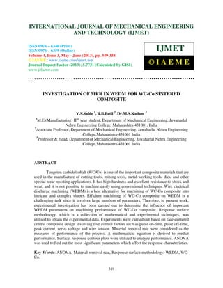 International Journal of Mechanical Engineering and Technology (IJMET), ISSN 0976 –
6340(Print), ISSN 0976 – 6359(Online) Volume 4, Issue 3, May - June (2013) © IAEME
349
INVESTIGATION OF MRR IN WEDM FOR WC-Co SINTERED
COMPOSITE
Y.S.Sable 1
, R.B.Patil 2
, Dr.M.S.Kadam 3
1
M.E (Manufacturing) IInd
year student, Department of Mechanical Engineering, Jawaharlal
Nehru Engineering College, Maharashtra-431001, India
2
Associate Professor, Department of Mechanical Engineering, Jawaharlal Nehru Engineering
College,Maharashtra-431001 India
3
Professor & Head, Department of Mechanical Engineering, Jawaharlal Nehru Engineering
College,Maharashtra-431001 India
ABSTRACT
Tungsten carbide/cobalt (WC/Co) is one of the important composite materials that are
used in the manufacture of cutting tools, mining tools, metal-working tools, dies, and other
special wear resisting applications. It has high hardness and excellent resistance to shock and
wear, and it is not possible to machine easily using conventional techniques. Wire electrical
discharge machining (WEDM) is a best alternative for machining of WC-Co composite into
intricate and complex shapes. Efficient machining of WC-Co composite on WEDM is a
challenging task since it involves large numbers of parameters. Therefore, in present work,
experimental investigation has been carried out to determine the influence of important
WEDM parameters on machining performance of WC-Co composite. Response surface
methodology, which is a collection of mathematical and experimental techniques, was
utilised to obtain the experimental data. Experiments were carried out based on face-centered
central composite design involving five control factors such as pulse on-time, pulse off-time,
peak current, servo voltage and wire tension. Material removal rate were considered as the
measures of performance of the process. A mathematical equation is derived to predict
performance. Surface, response contour plots were utilized to analyze performance. ANOVA
was used to find out the most significant parameters which affect the response characteristics.
Key Words: ANOVA, Material removal rate, Response surface methodology, WEDM, WC-
Co.
INTERNATIONAL JOURNAL OF MECHANICAL ENGINEERING
AND TECHNOLOGY (IJMET)
ISSN 0976 – 6340 (Print)
ISSN 0976 – 6359 (Online)
Volume 4, Issue 3, May - June (2013), pp. 349-358
© IAEME: www.iaeme.com/ijmet.asp
Journal Impact Factor (2013): 5.7731 (Calculated by GISI)
www.jifactor.com
IJMET
© I A E M E
 