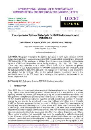 International Journal of Electronics and Communication Engineering & Technology (IJECET),
INTERNATIONAL JOURNAL OF ELECTRONICS AND
ISSN 0976 – 6464(Print), ISSN 0976 – 6472(Online), Special Issue (November, 2013), © IAEME

COMMUNICATION ENGINEERING & TECHNOLOGY (IJECET)

ISSN 0976 – 6464(Print)
ISSN 0976 – 6472(Online)
Special Issue (November, 2013), pp. 20-27
© IAEME: www.iaeme.com/ijecet.asp
Journal Impact Factor (2013): 5.8896 (Calculated by GISI)
www.jifactor.com

IJECET
©IAEME

Investigation of Optimal Duty-Cycle for GVD Undercompensated
Optical Link
Vinita Tiwari1, P Vignan2, Rahul Vyas3, Vinod Kumar Chaubey4
Department of Electrical and Electronics Engineering, BITS Pilani
Pilani, Rajasthan, 333031, India
1vinita@bits.pilani-pilani.ac.in

ABSTRACT: This paper investigates the optimal duty-cycle of input pulse subjected to GVD
induced degradation in an undercompensated 300 Km optical link comprising of 5 loops of
SMF followed by DCF for a data rate of 40 Gbps. Analysis has been carried out for different duty
cycles in a GVD undercompensated optical link by employing 1.0%, 1.1%, 1.2%, 1.25%, 1.3%,
1.35% and 1.4% reduction in DCF length, where 10Km DCF is required for perfect
compensation of GVD that accumulates in 50 Km SMF in each loop. Such fiber link is simulated
for duty cycles of 25%, 33%, 50%, 66% and 75%. Peak power is increased to also observe the
degradation due to nonlinear effect in this optical channel. Investigation reports the
permissible reduction in DCF length for a duty-cycle that optimizes performance in an
undercompensated link.

KEYWORDS: GVD, Duty-cycle, Q-factor, SMF, DCF, Undercompensation
I.

INTRODUCTION

Since 1980 fiber-optic communication systems are being deployed across the globe and have
truly revolutionized the technology behind telecommunications. It was possible to transmit
optically encoded information over long distances by the use of intermediate repeaters. The
first generation of lightwave systems operated near 0.8μm and had repeater spacing of up to
10 Km. Second generation lightwave systems allowed considerable increase in repeater
spacing by operating in the wavelength region near 1.33μm, where fiber loss is typically
0.5dB/km. Repeater spacing was further increased in third generation of lightwave systems by
shifting the operating wavelength to 1.55μm where silica fiber offers minimum loss of
0.2dB/Km [1]. With the advent of optical amplifiers like EDFA, fiber losses are no longer a
major limiting factor in optical communication links. This new operating wavelength has made
dispersion a major limiting factor as standard silica fibers have a large dispersion near 1.55μm.
These optical amplifiers had successfully overcome the drawbacks of opto-electro-optical
conversions with electronic regenerators and hence, allowed much higher data rate. Optical
amplifiers have solved the attenuation issue but have worsened the degradation caused by
accumulation of dispersion over multiple amplifiers [2, 3]. Duty-cycle of the input pulse is also
International Conference on Communication Systems (ICCS-2013)
B K Birla Institute of Engineering & Technology (BKBIET), Pilani, India

October 18-20, 2013
Page 20

 