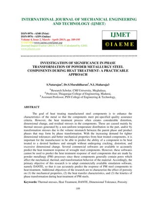INTERNATIONALMechanical Engineering and Technology (IJMET), ISSN 0976 –
 International Journal of JOURNAL OF MECHANICAL ENGINEERING
 6340(Print), ISSN 0976 – 6359(Online) Volume 4, Issue 2, March - April (2013) © IAEME
                         AND TECHNOLOGY (IJMET)

ISSN 0976 – 6340 (Print)
ISSN 0976 – 6359 (Online)                                                     IJMET
Volume 4, Issue 2, March - April (2013), pp. 189-195
© IAEME: www.iaeme.com/ijmet.asp
Journal Impact Factor (2013): 5.7731 (Calculated by GISI)                 ©IAEME
www.jifactor.com




          INVESTIGATION OF SIGNIFICANCE IN PHASE
       TRANSFORMATION OF POWDER METALLURGY STEEL
     COMPONENTS DURING HEAT TREATMENT- A PRACTICABLE
                        APPROACH

                        S.Natarajan1, Dr.S.Muralidharan2, N.L.Maharaja3
                          1
                          Research Scholar, CMJ University, Meghalaya,
                    2
                      Professor, Thiagarajar College of Engineering, Madurai,
                3
                  Assistant Professor, PSN College of Engineering & Technology,


  ABSTRACT

           The goal of heat treating manufactured steel components is to enhance the
  characteristics of the metal so that the components meet pre-specified quality assurance
  criteria. However, the heat treatment process often creates considerable distortion,
  dimensional change, and residual stresses in the components. These are caused mainly by
  thermal stresses generated by a non-uniform temperature distribution in the part, and/or by
  transformation stresses due to the volume mismatch between the parent phase and product
  phases that may form by phase transformation. With the increasing demand for tighter
  dimensional tolerances and better mechanical properties from heat treated components, it is
  important for the manufacturer to be able to predict the ability of a component to be heat
  treated to a desired hardness and strength without undergoing cracking, distortion, and
  excessive dimensional change. Several commercial softwares are available to accurately
  predict the heat treatment response of wrought steel components. However, these softwares
  cannot be used to predict the heat treatment response of steel components that are made by
  powder metallurgy (PM) processes since these components generally contain pores which
  affect the mechanical, thermal, and transformation behavior of the material. Accordingly, the
  primary objective of this research is to adapt commercially available simulation software,
  namely DANTE, so that it can accurately predict the response of PM steel components to
  heat treatment. Additional objectives of the research are to characterize the effect of porosity
  on (1) the mechanical properties, (2) the heat transfer characteristics, and (3) the kinetics of
  phase transformation during heat treatment of PM steels.
  Keywords: Thermal stresses, Heat Treatment, DANTE, Dimensional Tolerance, Porosity

                                                189
 