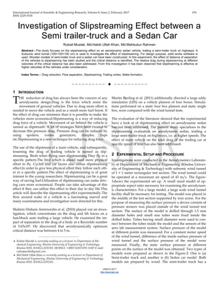 International Journal of Scientific & Engineering Research, Volume 8, Issue 2, February-2017 676
ISSN 2229-5518
IJSER © 2017
http://www.ijser.org
Investigation of Slipstreaming Effect between a
Semi trailer-truck and a Sedan Car
Rubiat Mustak, Md.Habib Ullah Khan, Md.Mahbubur Rahman
Abstract—The study focuses on the slipstreaming effect on an aerodynamic sedan vehicle, trailing a semi-trailer truck on highways. A
Subsonic wind tunnel (100×100×100 cm) is used to investigate the effect of slipstreaming. For design purpose, solid works software is
used. Wooden models of semi-trailer truck and a sedan car have been constructed. In this experiment, the effect of distance of separation
of the vehicles to slipstreaming has been studied and the critical distance is identified. The relative drag during slipstreaming at different
velocities of the critical distance has also been addressed. From this investigation it has been observed that slipstreaming is effective at
higher velocities of the vehicles under consideration.
Index Terms— Drag reduction, Flow separation, Slipstreaming, Trailing vortex, Wake formation.
——————————  ——————————
1 INTRODUCTION
HE reduction of drag has always been the concern of any
aerodynamic design.Drag is the force which resist the
movement of ground vehicles. Due to drag more effort is
needed to move the vehicle and as a result more fuel burnt. If
the effect of drag can minimize than it is possible to make the
vehicles more economical.Slipstreaming is a way of reducing
drag force of a vehicle. Movement of air behind the vehicle is
named as slipstream. A lot of strategies have been created to
decrease this pressure drag. Pressure drag can be reduced by
using spoilers, vortex generators, dimples, flaps
etc.Slipstreaming is a new technique for reducing drag force.
The use of the slipstream of a main vehicle, and subsequently,
lessening the drag of trailing vehicle is named as slip-
streaming. Birds when flying uses slipstreaming.They fly in a
specific pattern.The bird which is ahead need more physical
effort to fly. Cyclist and car racers also utilize slipstreaming
effect.In order to give less physical effort they follow each oth-
er in a specific pattern.The effect of slipstreaming is of great
interest to the young researchers. Slipstreaming can be a great
way of saving fuel.Utilization of slipstreaming can make driv-
ing cars more economical. People can take advantage of this
effect if they can utilize this effect in their day to day life.This
article will describe the slipstreaming effct experimentally.The
flow around wake of a vehicle is a fascinating marvel and
many examinations and investigation were directed for this.
Shahrin Hisham Amirnordin et al. (2010) played out an inves-
tigation, which concentrates on the drag and lift forces on a
hatchback auto trailing a large vehicle. He examined the im-
pact of separation in the drag of a body at a Reynolds number
of 3.65x105. He discovered that aerodynamically optimum
critical distance was between 4 to 5 m.
Martin Bjerling et al. (2011) additionally directed a large eddy
simulation (LES) on a vehicle platoon of four boxes. Simula-
tions performed on a static four box platoon and static single
box, were compared with the wind tunnel tests.
The evaluation of the literature showed that the experimental
have a look at of slipstreaming effect on aerodynamic sedan
has not been addressed. The present study specializes in the
slipstreaming evaluation on aerodynamic sedan, trailing a
large semi-trailer truck on highways, i.e. at higher speeds. The
effect of main vehicle on the total drag of the trailing car at
specific speed of tour has also been addressed.
2 EXPERIMENTAL SETUP AND PROCEDURE
Investigations were conducted in the Aerodynamics Laborato-
ry of Department of Mechanical Engineering (Khulna Univer-
sity of Engineering & Technology) with subsonic wind tunnel
of 1 × 1 meter rectangular test section. The wind tunnel could
be operated at a maximum air speed of 43 m/s. The figure-
1shows the experimental set up. A small sized model of ap-
propriate aspect ratio necessary for examining the aerodynam-
ic characteristics. For a large model, a large scale wind tunnel
facility shall be necessary for testing .The model was placed in
the middle of the test section supported by iron screw. For the
purpose of measuring the surface pressure a device consists of
pressure sensors was placed outside of the wind tunnel test
section. The surface of the model is drilled through 1.5 mm
diameter holes and small size tubes were fixed inside the
drilled holes. Tubes having small diameter were used to con-
nect between the tubes inside the model and the sensors of the
aero lab measurement system. Surface pressure of the model
at different points was measured. For a constant motor speed
of the wind tunnel, difference of the inside surface pressure of
wind tunnel and the surface pressure of the model were
measured. Finally, the static surface pressure at different
points on the surface of the model was obtained. Two types of
models were prepared as shown in the Figure-2. One is (a)
Semi-trailer truck and another is (b) Sedan car model .Both
models are prepared by wood. The semi-trailer truck has a
T
————————————————
 Rubiat Mustak is currently working as a lecturer in Department of Me-
chanical Engineering, Khulna University of Engineering & Technology,
Khulna-9203, BANGLADESH. MOBILE: +8801745815593 AND E-mail:
rubiatpantho@gmail.com
 Md.Habib Ullah Khan is currently working as a lecturer in Department of
Mechanical Engineering, Khulna University of Engineering & Technology,
Khulna-9203, BANGLADESH.
 