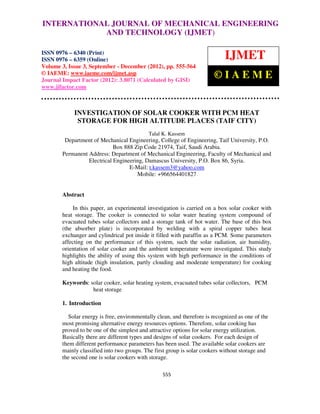 INTERNATIONAL JOURNAL OF MECHANICAL ENGINEERING
            AND TECHNOLOGY (IJMET)

ISSN 0976 – 6340 (Print)
ISSN 0976 – 6359 (Online)                                                   IJMET
Volume 3, Issue 3, September - December (2012), pp. 555-564
© IAEME: www.iaeme.com/ijmet.asp
Journal Impact Factor (2012): 3.8071 (Calculated by GISI)
                                                                       ©IAEME
www.jifactor.com



            INVESTIGATION OF SOLAR COOKER WITH PCM HEAT
             STORAGE FOR HIGH ALTITUDE PLACES (TAIF CITY)
                                           Talal K. Kassem
         Department of Mechanical Engineering, College of Engineering, Taif University, P.O.
                             Box 888 Zip Code 21974, Taif, Saudi Arabia.
        Permanent Address: Department of Mechanical Engineering, Faculty of Mechanical and
                  Electrical Engineering, Damascus University, P.O. Box 86, Syria.
                                   E-Mail: t.kassem3@yahoo.com
                                      Mobile: +966564401827


       Abstract

           In this paper, an experimental investigation is carried on a box solar cooker with
       heat storage. The cooker is connected to solar water heating system compound of
       evacuated tubes solar collectors and a storage tank of hot water. The base of this box
       (the absorber plate) is incorporated by welding with a spiral copper tubes heat
       exchanger and cylindrical pot inside it filled with paraffin as a PCM. Some parameters
       affecting on the performance of this system, such the solar radiation, air humidity,
       orientation of solar cooker and the ambient temperature were investigated. This study
       highlights the ability of using this system with high performance in the conditions of
       high altitude (high insulation, partly clouding and moderate temperature) for cooking
       and heating the food.

       Keywords: solar cooker, solar heating system, evacuated tubes solar collectors, PCM
                  heat storage

       1. Introduction

         Solar energy is free, environmentally clean, and therefore is recognized as one of the
       most promising alternative energy resources options. Therefore, solar cooking has
       proved to be one of the simplest and attractive options for solar energy utilization.
       Basically there are different types and designs of solar cookers. For each design of
       them different performance parameters has been used. The available solar cookers are
       mainly classified into two groups. The first group is solar cookers without storage and
       the second one is solar cookers with storage.

                                                 555
 