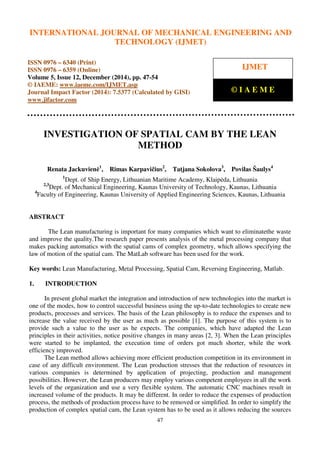 International Journal of Mechanical Engineering and Technology (IJMET), ISSN 0976 – 6340(Print),
ISSN 0976 – 6359(Online), Volume 5, Issue 12, December (2014), pp. 47-54 © IAEME
47
INVESTIGATION OF SPATIAL CAM BY THE LEAN
METHOD
Renata Jackuvienė1
, Rimas Karpavičius2
, Tatjana Sokolova3
, Povilas Šaulys4
1
Dept. of Ship Energy, Lithuanian Maritime Academy, Klaipėda, Lithuania
2,3
Dept. of Mechanical Engineering, Kaunas University of Technology, Kaunas, Lithuania
4
Faculty of Engineering, Kaunas University of Applied Engineering Sciences, Kaunas, Lithuania
ABSTRACT
The Lean manufacturing is important for many companies which want to eliminatethe waste
and improve the quality.The research paper presents analysis of the metal processing company that
makes packing automatics with the spatial cams of complex geometry, which allows specifying the
law of motion of the spatial cam. The MatLab software has been used for the work.
Key words: Lean Manufacturing, Metal Processing, Spatial Cam, Reversing Engineering, Matlab.
1. INTRODUCTION
In present global market the integration and introduction of new technologies into the market is
one of the modes, how to control successful business using the up-to-date technologies to create new
products, processes and services. The basis of the Lean philosophy is to reduce the expenses and to
increase the value received by the user as much as possible [1]. The purpose of this system is to
provide such a value to the user as he expects. The companies, which have adapted the Lean
principles in their activities, notice positive changes in many areas [2, 3]. When the Lean principles
were started to be implanted, the execution time of orders got much shorter, while the work
efficiency improved.
The Lean method allows achieving more efficient production competition in its environment in
case of any difficult environment. The Lean production stresses that the reduction of resources in
various companies is determined by application of projecting, production and management
possibilities. However, the Lean producers may employ various competent employees in all the work
levels of the organization and use a very flexible system. The automatic CNC machines result in
increased volume of the products. It may be different. In order to reduce the expenses of production
process, the methods of production process have to be removed or simplified. In order to simplify the
production of complex spatial cam, the Lean system has to be used as it allows reducing the sources
INTERNATIONAL JOURNAL OF MECHANICAL ENGINEERING AND
TECHNOLOGY (IJMET)
ISSN 0976 – 6340 (Print)
ISSN 0976 – 6359 (Online)
Volume 5, Issue 12, December (2014), pp. 47-54
© IAEME: www.iaeme.com/IJMET.asp
Journal Impact Factor (2014): 7.5377 (Calculated by GISI)
www.jifactor.com
IJMET
© I A E M E
 