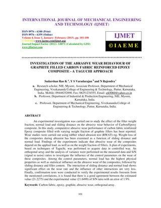 INTERNATIONALMechanical Engineering and Technology (IJMET), ISSN 0976 –
 International Journal of JOURNAL OF MECHANICAL ENGINEERING
 6340(Print), ISSN 0976 – 6359(Online) Volume 4, Issue 1, January - February (2013) © IAEME
                          AND TECHNOLOGY (IJMET)
ISSN 0976 – 6340 (Print)
ISSN 0976 – 6359 (Online)
Volume 4, Issue 1, January- February (2013), pp. 101-108                       IJMET
© IAEME: www.iaeme.com/ijmet.asp
Journal Impact Factor (2012): 3.8071 (Calculated by GISI)
www.jifactor.com                                                          ©IAEME


      INVESTIGATION OF THE ABRASIVE WEAR BEHAVIOUR OF
      GRAPHITE FILLED CARBON FABRIC REINFORCED EPOXY
              COMPOSITE - A TAGUCHI APPROACH

                   Sudarshan Rao K a, Y S Varadarajan b and N Rajendra c
        a. Research scholar, NIE, Mysore, Associate Professor, Department of Mechanical
         Engineering, Vivekananda College of Engineering & Technology, Puttur, Karnataka,
            India. Mobile: 09448252890, Fax: 08251234555, Email: srk9060@yahoo.co.in
         b. Professor, Department of Industrial & Production Engineering, NIE, Mysore,
                                         Karnataka, India.
          c. Professor, Department of Mechanical Engineering, Vivekananda College of
                        Engineering & Technology, Puttur, Karnataka, India.


  ABSTRACT
          An experimental investigation was carried out to study the effect of the filler weight
  fraction, normal load and sliding distance on the abrasive wear behavior of Carbon/Epoxy
  composite. In this study, comparative abrasive wear performance of carbon fabric reinforced
  Epoxy composite filled with varying weight fraction of graphite fillers has been reported.
  Wear studies were carried out using rubber wheel abrasion test (RWAT) rig. Weight loss of
  the composites during abrasion has been examined as a function of sliding distance and
  normal load. Findings of the experiments indicate that abrasive wear of the composites
  depend on the applied load, as well as on the weight fraction of fillers. A plan of experiments,
  based on techniques of Taguchi, was performed to acquire data in controlled way. An
  orthogonal array and the analysis of variance were performed on the measured data and S/N
  (signal to noise) ratios to investigate the influence of the control parameters on the wear of
  these composites. Among the control parameters, normal load has the highest physical
  properties as well as statistical influence on the abrasive wear of the composites, followed by
  sliding distance and filler content. The interaction of sliding distance and normal load shows
  significant effect on the wear rate and the influence of other interactions are very less.
  Finally, confirmation tests were conducted to verify the experimental results foreseen from
  the mentioned correlations, it is found that there is a good agreement between the estimated
  value (21.2275) and the experimental value (21.6499) of S/N ratio with an error of 1.9%.
  Keywords: Carbon fabric, epoxy, graphite, abrasive wear, orthogonal array.


                                                101
 