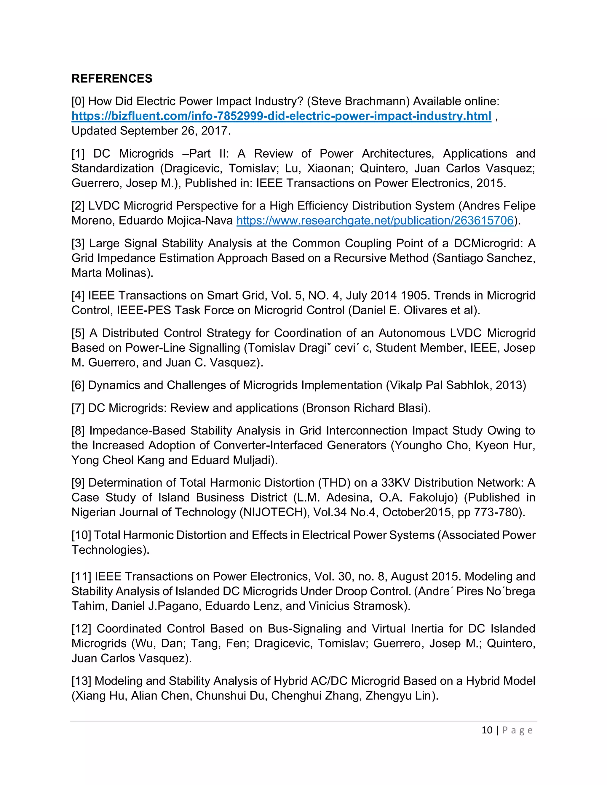 10 | P a g e
REFERENCES
[0] How Did Electric Power Impact Industry? (Steve Brachmann) Available online:
https://bizfluent.com/info-7852999-did-electric-power-impact-industry.html ,
Updated September 26, 2017.
[1] DC Microgrids –Part II: A Review of Power Architectures, Applications and
Standardization (Dragicevic, Tomislav; Lu, Xiaonan; Quintero, Juan Carlos Vasquez;
Guerrero, Josep M.), Published in: IEEE Transactions on Power Electronics, 2015.
[2] LVDC Microgrid Perspective for a High Efficiency Distribution System (Andres Felipe
Moreno, Eduardo Mojica-Nava https://www.researchgate.net/publication/263615706).
[3] Large Signal Stability Analysis at the Common Coupling Point of a DCMicrogrid: A
Grid Impedance Estimation Approach Based on a Recursive Method (Santiago Sanchez,
Marta Molinas).
[4] IEEE Transactions on Smart Grid, Vol. 5, NO. 4, July 2014 1905. Trends in Microgrid
Control, IEEE-PES Task Force on Microgrid Control (Daniel E. Olivares et al).
[5] A Distributed Control Strategy for Coordination of an Autonomous LVDC Microgrid
Based on Power-Line Signalling (Tomislav Dragiˇ cevi´ c, Student Member, IEEE, Josep
M. Guerrero, and Juan C. Vasquez).
[6] Dynamics and Challenges of Microgrids Implementation (Vikalp Pal Sabhlok, 2013)
[7] DC Microgrids: Review and applications (Bronson Richard Blasi).
[8] Impedance-Based Stability Analysis in Grid Interconnection Impact Study Owing to
the Increased Adoption of Converter-Interfaced Generators (Youngho Cho, Kyeon Hur,
Yong Cheol Kang and Eduard Muljadi).
[9] Determination of Total Harmonic Distortion (THD) on a 33KV Distribution Network: A
Case Study of Island Business District (L.M. Adesina, O.A. Fakolujo) (Published in
Nigerian Journal of Technology (NIJOTECH), Vol.34 No.4, October2015, pp 773-780).
[10] Total Harmonic Distortion and Effects in Electrical Power Systems (Associated Power
Technologies).
[11] IEEE Transactions on Power Electronics, Vol. 30, no. 8, August 2015. Modeling and
Stability Analysis of Islanded DC Microgrids Under Droop Control. (Andre´ Pires No´brega
Tahim, Daniel J.Pagano, Eduardo Lenz, and Vinicius Stramosk).
[12] Coordinated Control Based on Bus-Signaling and Virtual Inertia for DC Islanded
Microgrids (Wu, Dan; Tang, Fen; Dragicevic, Tomislav; Guerrero, Josep M.; Quintero,
Juan Carlos Vasquez).
[13] Modeling and Stability Analysis of Hybrid AC/DC Microgrid Based on a Hybrid Model
(Xiang Hu, Alian Chen, Chunshui Du, Chenghui Zhang, Zhengyu Lin).
 
