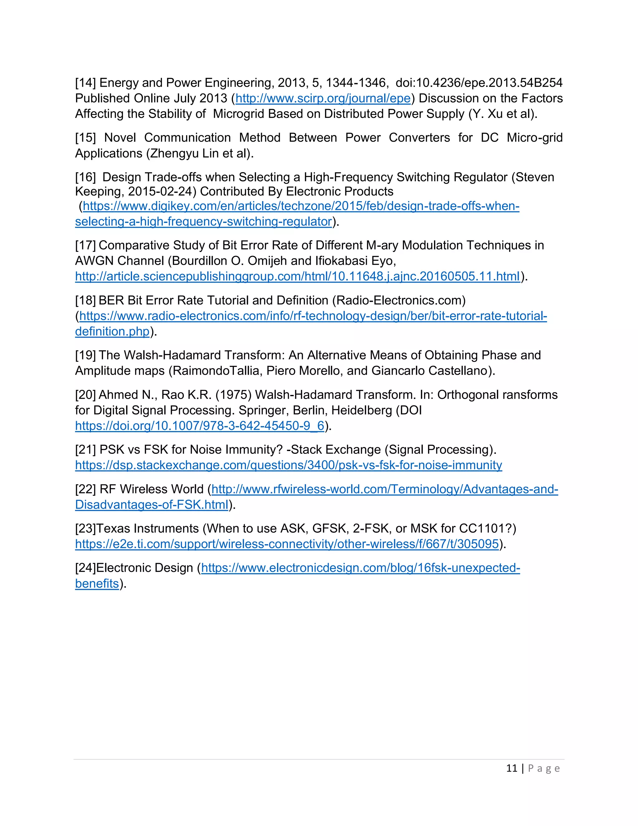 11 | P a g e
[14] Energy and Power Engineering, 2013, 5, 1344-1346, doi:10.4236/epe.2013.54B254
Published Online July 2013 (http://www.scirp.org/journal/epe) Discussion on the Factors
Affecting the Stability of Microgrid Based on Distributed Power Supply (Y. Xu et al).
[15] Novel Communication Method Between Power Converters for DC Micro-grid
Applications (Zhengyu Lin et al).
[16] Design Trade-offs when Selecting a High-Frequency Switching Regulator (Steven
Keeping, 2015-02-24) Contributed By Electronic Products
(https://www.digikey.com/en/articles/techzone/2015/feb/design-trade-offs-when-
selecting-a-high-frequency-switching-regulator).
[17] Comparative Study of Bit Error Rate of Different M-ary Modulation Techniques in
AWGN Channel (Bourdillon O. Omijeh and Ifiokabasi Eyo,
http://article.sciencepublishinggroup.com/html/10.11648.j.ajnc.20160505.11.html).
[18] BER Bit Error Rate Tutorial and Definition (Radio-Electronics.com)
(https://www.radio-electronics.com/info/rf-technology-design/ber/bit-error-rate-tutorial-
definition.php).
[19] The Walsh-Hadamard Transform: An Alternative Means of Obtaining Phase and
Amplitude maps (RaimondoTallia, Piero Morello, and Giancarlo Castellano).
[20] Ahmed N., Rao K.R. (1975) Walsh-Hadamard Transform. In: Orthogonal ransforms
for Digital Signal Processing. Springer, Berlin, Heidelberg (DOI
https://doi.org/10.1007/978-3-642-45450-9_6).
[21] PSK vs FSK for Noise Immunity? -Stack Exchange (Signal Processing).
https://dsp.stackexchange.com/questions/3400/psk-vs-fsk-for-noise-immunity
[22] RF Wireless World (http://www.rfwireless-world.com/Terminology/Advantages-and-
Disadvantages-of-FSK.html).
[23]Texas Instruments (When to use ASK, GFSK, 2-FSK, or MSK for CC1101?)
https://e2e.ti.com/support/wireless-connectivity/other-wireless/f/667/t/305095).
[24]Electronic Design (https://www.electronicdesign.com/blog/16fsk-unexpected-
benefits).
 
