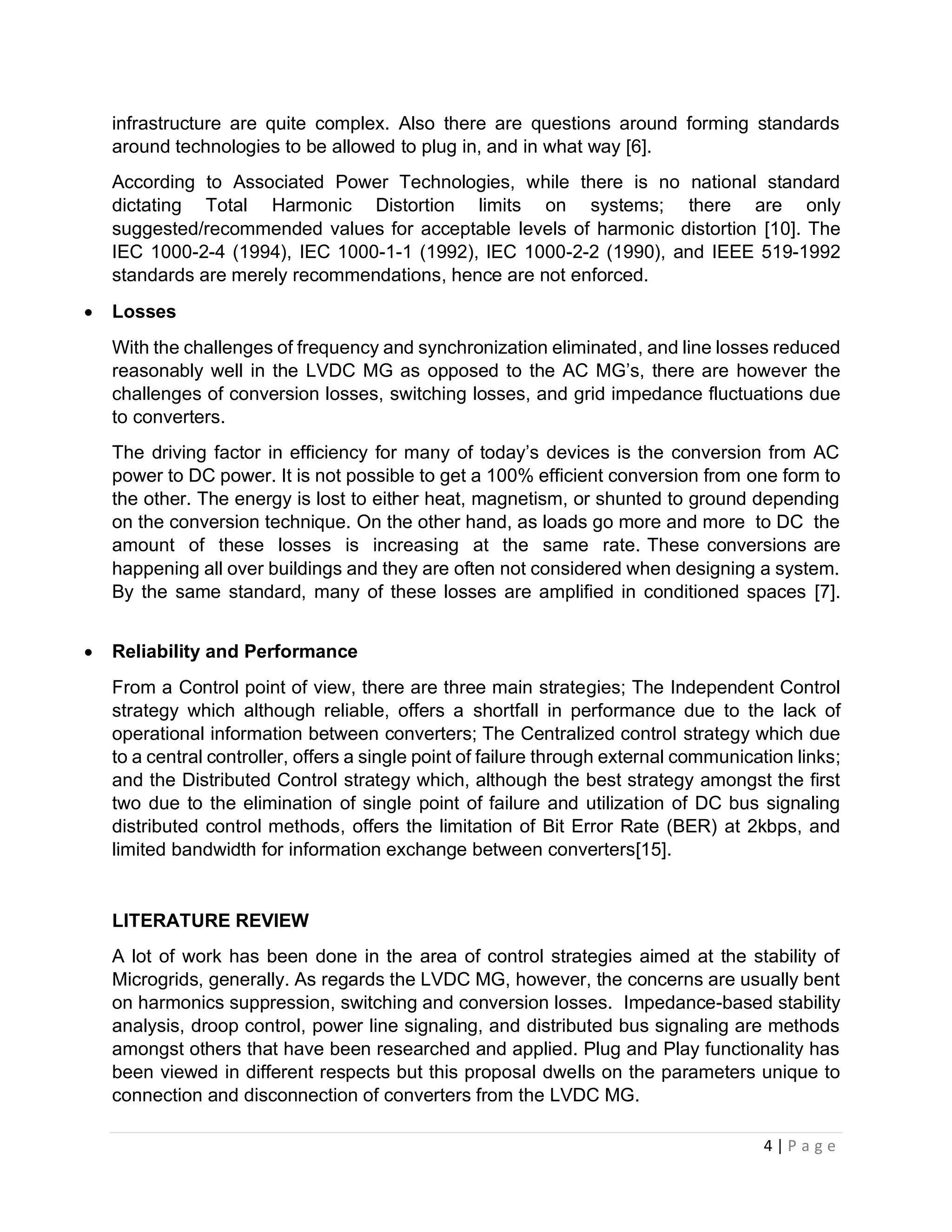 4 | P a g e
infrastructure are quite complex. Also there are questions around forming standards
around technologies to be allowed to plug in, and in what way [6].
According to Associated Power Technologies, while there is no national standard
dictating Total Harmonic Distortion limits on systems; there are only
suggested/recommended values for acceptable levels of harmonic distortion [10]. The
IEC 1000-2-4 (1994), IEC 1000-1-1 (1992), IEC 1000-2-2 (1990), and IEEE 519-1992
standards are merely recommendations, hence are not enforced.
• Losses
With the challenges of frequency and synchronization eliminated, and line losses reduced
reasonably well in the LVDC MG as opposed to the AC MG’s, there are however the
challenges of conversion losses, switching losses, and grid impedance fluctuations due
to converters.
The driving factor in efficiency for many of today’s devices is the conversion from AC
power to DC power. It is not possible to get a 100% efficient conversion from one form to
the other. The energy is lost to either heat, magnetism, or shunted to ground depending
on the conversion technique. On the other hand, as loads go more and more to DC the
amount of these losses is increasing at the same rate. These conversions are
happening all over buildings and they are often not considered when designing a system.
By the same standard, many of these losses are amplified in conditioned spaces [7].
• Reliability and Performance
From a Control point of view, there are three main strategies; The Independent Control
strategy which although reliable, offers a shortfall in performance due to the lack of
operational information between converters; The Centralized control strategy which due
to a central controller, offers a single point of failure through external communication links;
and the Distributed Control strategy which, although the best strategy amongst the first
two due to the elimination of single point of failure and utilization of DC bus signaling
distributed control methods, offers the limitation of Bit Error Rate (BER) at 2kbps, and
limited bandwidth for information exchange between converters[15].
LITERATURE REVIEW
A lot of work has been done in the area of control strategies aimed at the stability of
Microgrids, generally. As regards the LVDC MG, however, the concerns are usually bent
on harmonics suppression, switching and conversion losses. Impedance-based stability
analysis, droop control, power line signaling, and distributed bus signaling are methods
amongst others that have been researched and applied. Plug and Play functionality has
been viewed in different respects but this proposal dwells on the parameters unique to
connection and disconnection of converters from the LVDC MG.
 
