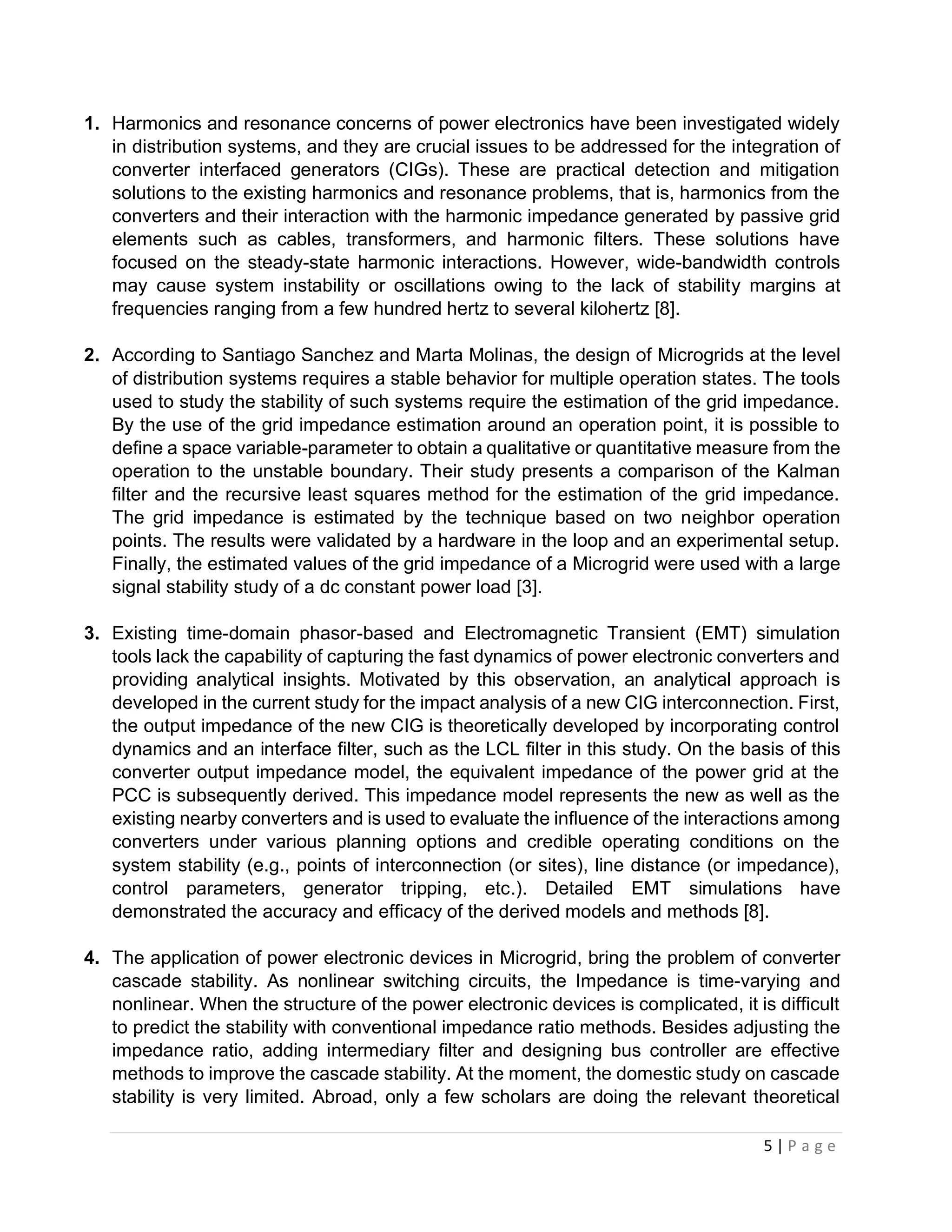 5 | P a g e
1. Harmonics and resonance concerns of power electronics have been investigated widely
in distribution systems, and they are crucial issues to be addressed for the integration of
converter interfaced generators (CIGs). These are practical detection and mitigation
solutions to the existing harmonics and resonance problems, that is, harmonics from the
converters and their interaction with the harmonic impedance generated by passive grid
elements such as cables, transformers, and harmonic ﬁlters. These solutions have
focused on the steady-state harmonic interactions. However, wide-bandwidth controls
may cause system instability or oscillations owing to the lack of stability margins at
frequencies ranging from a few hundred hertz to several kilohertz [8].
2. According to Santiago Sanchez and Marta Molinas, the design of Microgrids at the level
of distribution systems requires a stable behavior for multiple operation states. The tools
used to study the stability of such systems require the estimation of the grid impedance.
By the use of the grid impedance estimation around an operation point, it is possible to
deﬁne a space variable-parameter to obtain a qualitative or quantitative measure from the
operation to the unstable boundary. Their study presents a comparison of the Kalman
ﬁlter and the recursive least squares method for the estimation of the grid impedance.
The grid impedance is estimated by the technique based on two neighbor operation
points. The results were validated by a hardware in the loop and an experimental setup.
Finally, the estimated values of the grid impedance of a Microgrid were used with a large
signal stability study of a dc constant power load [3].
3. Existing time-domain phasor-based and Electromagnetic Transient (EMT) simulation
tools lack the capability of capturing the fast dynamics of power electronic converters and
providing analytical insights. Motivated by this observation, an analytical approach is
developed in the current study for the impact analysis of a new CIG interconnection. First,
the output impedance of the new CIG is theoretically developed by incorporating control
dynamics and an interface ﬁlter, such as the LCL ﬁlter in this study. On the basis of this
converter output impedance model, the equivalent impedance of the power grid at the
PCC is subsequently derived. This impedance model represents the new as well as the
existing nearby converters and is used to evaluate the inﬂuence of the interactions among
converters under various planning options and credible operating conditions on the
system stability (e.g., points of interconnection (or sites), line distance (or impedance),
control parameters, generator tripping, etc.). Detailed EMT simulations have
demonstrated the accuracy and efﬁcacy of the derived models and methods [8].
4. The application of power electronic devices in Microgrid, bring the problem of converter
cascade stability. As nonlinear switching circuits, the Impedance is time-varying and
nonlinear. When the structure of the power electronic devices is complicated, it is difficult
to predict the stability with conventional impedance ratio methods. Besides adjusting the
impedance ratio, adding intermediary filter and designing bus controller are effective
methods to improve the cascade stability. At the moment, the domestic study on cascade
stability is very limited. Abroad, only a few scholars are doing the relevant theoretical
 