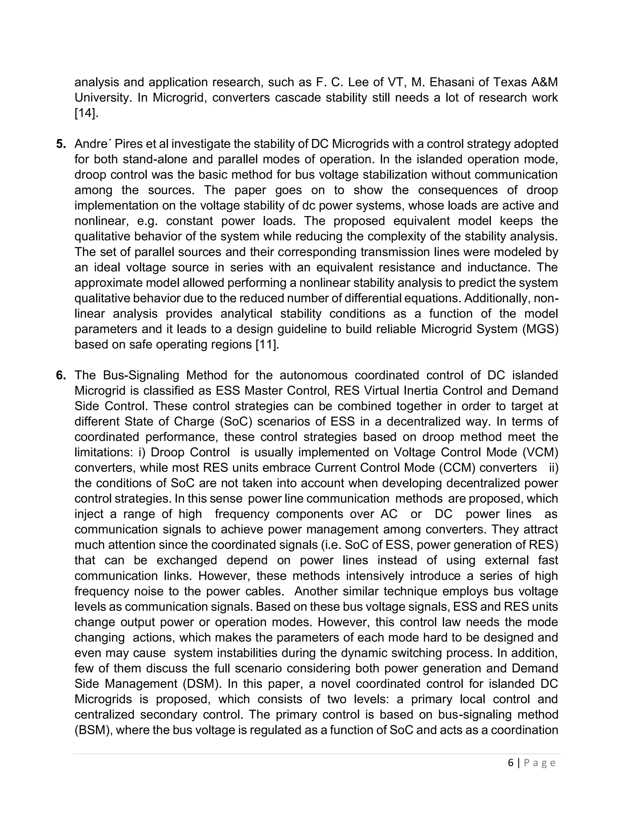 6 | P a g e
analysis and application research, such as F. C. Lee of VT, M. Ehasani of Texas A&M
University. In Microgrid, converters cascade stability still needs a lot of research work
[14].
5. Andre´ Pires et al investigate the stability of DC Microgrids with a control strategy adopted
for both stand-alone and parallel modes of operation. In the islanded operation mode,
droop control was the basic method for bus voltage stabilization without communication
among the sources. The paper goes on to show the consequences of droop
implementation on the voltage stability of dc power systems, whose loads are active and
nonlinear, e.g. constant power loads. The proposed equivalent model keeps the
qualitative behavior of the system while reducing the complexity of the stability analysis.
The set of parallel sources and their corresponding transmission lines were modeled by
an ideal voltage source in series with an equivalent resistance and inductance. The
approximate model allowed performing a nonlinear stability analysis to predict the system
qualitative behavior due to the reduced number of differential equations. Additionally, non-
linear analysis provides analytical stability conditions as a function of the model
parameters and it leads to a design guideline to build reliable Microgrid System (MGS)
based on safe operating regions [11].
6. The Bus-Signaling Method for the autonomous coordinated control of DC islanded
Microgrid is classified as ESS Master Control, RES Virtual Inertia Control and Demand
Side Control. These control strategies can be combined together in order to target at
different State of Charge (SoC) scenarios of ESS in a decentralized way. In terms of
coordinated performance, these control strategies based on droop method meet the
limitations: i) Droop Control is usually implemented on Voltage Control Mode (VCM)
converters, while most RES units embrace Current Control Mode (CCM) converters ii)
the conditions of SoC are not taken into account when developing decentralized power
control strategies. In this sense power line communication methods are proposed, which
inject a range of high frequency components over AC or DC power lines as
communication signals to achieve power management among converters. They attract
much attention since the coordinated signals (i.e. SoC of ESS, power generation of RES)
that can be exchanged depend on power lines instead of using external fast
communication links. However, these methods intensively introduce a series of high
frequency noise to the power cables. Another similar technique employs bus voltage
levels as communication signals. Based on these bus voltage signals, ESS and RES units
change output power or operation modes. However, this control law needs the mode
changing actions, which makes the parameters of each mode hard to be designed and
even may cause system instabilities during the dynamic switching process. In addition,
few of them discuss the full scenario considering both power generation and Demand
Side Management (DSM). In this paper, a novel coordinated control for islanded DC
Microgrids is proposed, which consists of two levels: a primary local control and
centralized secondary control. The primary control is based on bus-signaling method
(BSM), where the bus voltage is regulated as a function of SoC and acts as a coordination
 