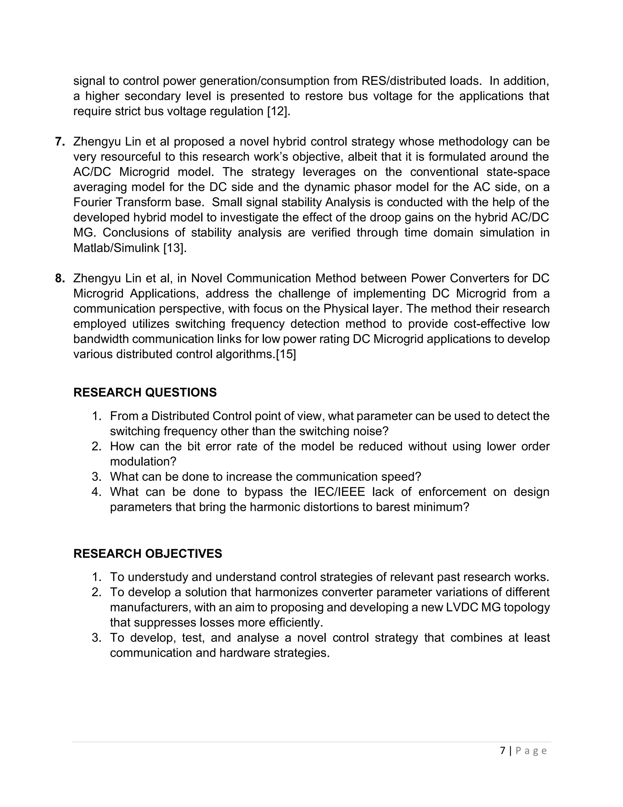 7 | P a g e
signal to control power generation/consumption from RES/distributed loads. In addition,
a higher secondary level is presented to restore bus voltage for the applications that
require strict bus voltage regulation [12].
7. Zhengyu Lin et al proposed a novel hybrid control strategy whose methodology can be
very resourceful to this research work’s objective, albeit that it is formulated around the
AC/DC Microgrid model. The strategy leverages on the conventional state-space
averaging model for the DC side and the dynamic phasor model for the AC side, on a
Fourier Transform base. Small signal stability Analysis is conducted with the help of the
developed hybrid model to investigate the effect of the droop gains on the hybrid AC/DC
MG. Conclusions of stability analysis are verified through time domain simulation in
Matlab/Simulink [13].
8. Zhengyu Lin et al, in Novel Communication Method between Power Converters for DC
Microgrid Applications, address the challenge of implementing DC Microgrid from a
communication perspective, with focus on the Physical layer. The method their research
employed utilizes switching frequency detection method to provide cost-effective low
bandwidth communication links for low power rating DC Microgrid applications to develop
various distributed control algorithms.[15]
RESEARCH QUESTIONS
1. From a Distributed Control point of view, what parameter can be used to detect the
switching frequency other than the switching noise?
2. How can the bit error rate of the model be reduced without using lower order
modulation?
3. What can be done to increase the communication speed?
4. What can be done to bypass the IEC/IEEE lack of enforcement on design
parameters that bring the harmonic distortions to barest minimum?
RESEARCH OBJECTIVES
1. To understudy and understand control strategies of relevant past research works.
2. To develop a solution that harmonizes converter parameter variations of different
manufacturers, with an aim to proposing and developing a new LVDC MG topology
that suppresses losses more efficiently.
3. To develop, test, and analyse a novel control strategy that combines at least
communication and hardware strategies.
 