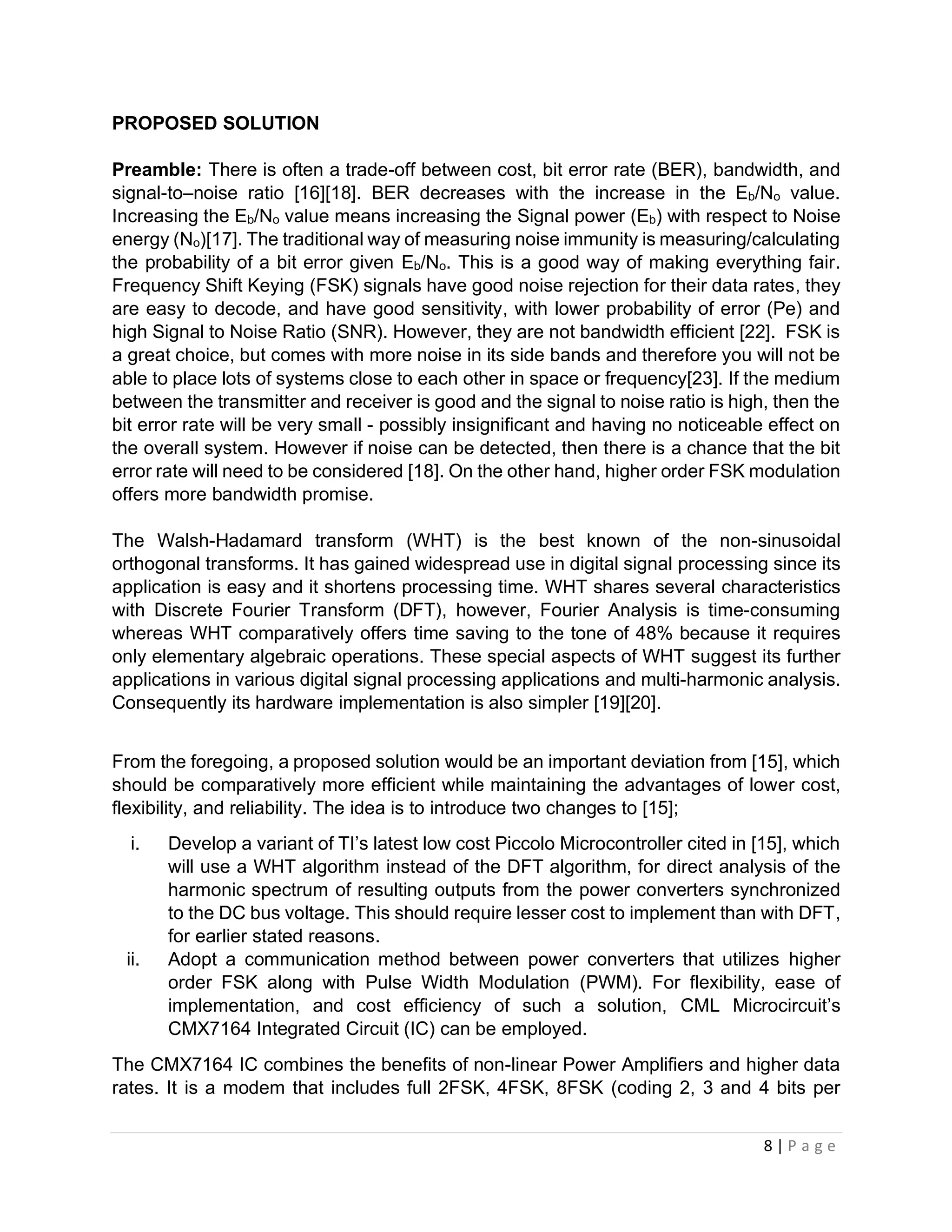 8 | P a g e
PROPOSED SOLUTION
Preamble: There is often a trade-off between cost, bit error rate (BER), bandwidth, and
signal-to–noise ratio [16][18]. BER decreases with the increase in the Eb/No value.
Increasing the Eb/No value means increasing the Signal power (Eb) with respect to Noise
energy (No)[17]. The traditional way of measuring noise immunity is measuring/calculating
the probability of a bit error given Eb/No. This is a good way of making everything fair.
Frequency Shift Keying (FSK) signals have good noise rejection for their data rates, they
are easy to decode, and have good sensitivity, with lower probability of error (Pe) and
high Signal to Noise Ratio (SNR). However, they are not bandwidth efficient [22]. FSK is
a great choice, but comes with more noise in its side bands and therefore you will not be
able to place lots of systems close to each other in space or frequency[23]. If the medium
between the transmitter and receiver is good and the signal to noise ratio is high, then the
bit error rate will be very small - possibly insignificant and having no noticeable effect on
the overall system. However if noise can be detected, then there is a chance that the bit
error rate will need to be considered [18]. On the other hand, higher order FSK modulation
offers more bandwidth promise.
The Walsh-Hadamard transform (WHT) is the best known of the non-sinusoidal
orthogonal transforms. It has gained widespread use in digital signal processing since its
application is easy and it shortens processing time. WHT shares several characteristics
with Discrete Fourier Transform (DFT), however, Fourier Analysis is time-consuming
whereas WHT comparatively offers time saving to the tone of 48% because it requires
only elementary algebraic operations. These special aspects of WHT suggest its further
applications in various digital signal processing applications and multi-harmonic analysis.
Consequently its hardware implementation is also simpler [19][20].
From the foregoing, a proposed solution would be an important deviation from [15], which
should be comparatively more efficient while maintaining the advantages of lower cost,
flexibility, and reliability. The idea is to introduce two changes to [15];
i. Develop a variant of TI’s latest low cost Piccolo Microcontroller cited in [15], which
will use a WHT algorithm instead of the DFT algorithm, for direct analysis of the
harmonic spectrum of resulting outputs from the power converters synchronized
to the DC bus voltage. This should require lesser cost to implement than with DFT,
for earlier stated reasons.
ii. Adopt a communication method between power converters that utilizes higher
order FSK along with Pulse Width Modulation (PWM). For flexibility, ease of
implementation, and cost efficiency of such a solution, CML Microcircuit’s
CMX7164 Integrated Circuit (IC) can be employed.
The CMX7164 IC combines the benefits of non-linear Power Amplifiers and higher data
rates. It is a modem that includes full 2FSK, 4FSK, 8FSK (coding 2, 3 and 4 bits per
 