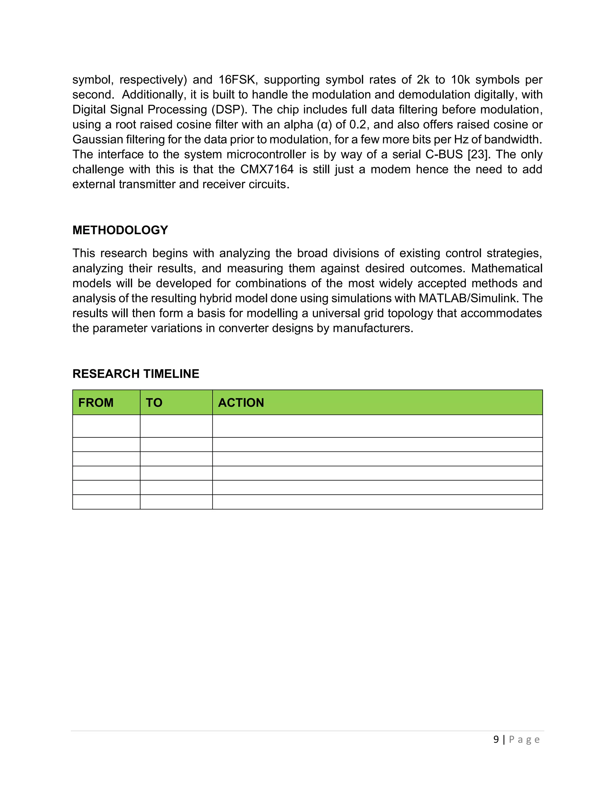 9 | P a g e
symbol, respectively) and 16FSK, supporting symbol rates of 2k to 10k symbols per
second. Additionally, it is built to handle the modulation and demodulation digitally, with
Digital Signal Processing (DSP). The chip includes full data filtering before modulation,
using a root raised cosine filter with an alpha (α) of 0.2, and also offers raised cosine or
Gaussian filtering for the data prior to modulation, for a few more bits per Hz of bandwidth.
The interface to the system microcontroller is by way of a serial C-BUS [23]. The only
challenge with this is that the CMX7164 is still just a modem hence the need to add
external transmitter and receiver circuits.
METHODOLOGY
This research begins with analyzing the broad divisions of existing control strategies,
analyzing their results, and measuring them against desired outcomes. Mathematical
models will be developed for combinations of the most widely accepted methods and
analysis of the resulting hybrid model done using simulations with MATLAB/Simulink. The
results will then form a basis for modelling a universal grid topology that accommodates
the parameter variations in converter designs by manufacturers.
RESEARCH TIMELINE
FROM TO ACTION
 