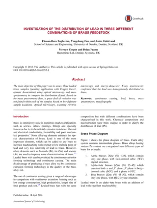INVESTIGATION OF THE DISTRIBUTION OF LEAD IN THREE DIFFERENT
COMBINATIONS OF BRASS FEEDSTOCK
Ehsaan-Reza Bagherian, Yongchang Fan, and Amin Abdolvand
School of Science and Engineering, University of Dundee, Dundee, Scotland, UK
Mervyn Cooper and Brian Frame
Rautomead Ltd, Dundee, Scotland, UK
Copyright Ó 2016 The Author(s). This article is published with open access at Springerlink.com
DOI 10.1007/s40962-016-0055-1
Abstract
The main objective of this paper was to assess three leaded
brass samples (pending application with Copper Devel-
opment Association) using optical microscopy and mass
spectrometry to compare the distribution of lead. Based on
the mass spectrometry data, a great deal of variation was
not found within each of the samples based on ﬁve different
sample locations. Optical microscopy, scanning electron
microscopy and energy-dispersive X-ray spectroscopy
conﬁrmed that the lead was homogenously distributed in
brass.
Keywords: continuous casting, lead, brass, mass
spectrometry, metallography
Introduction
Brass is extensively used in numerous market applications
such as screws, valves, bearings, ﬁttings and specialty
fasteners due to its beneﬁcial corrosion resistance, thermal
and electrical conductivity, formability and good mechan-
ical properties.1
Some alloying elements enhance the spe-
cial characteristics of brass. Lead is one of the most
important elements, which can be added to any brass to
increase machinability with respect to low melting point of
lead and very low solubility of lead in brass. However,
other elements such as bismuth (Bi), tin (Sn) and arsenic
(As) are used to improve some characterisation of brass.2,3
Leaded brass rods can be produced by continuous extrusion
forming technology and continuous casting. The main
disadvantage of producing a brass alloy rod by continuous
extrusion forming technology is the quality of the brass
alloy rod.
The use of continuous casting gives a range of advantages
in comparison with continuous extrusion forming such as
low energy consumption, high productivity, length size of
ﬁnal product and cost.4,5
Leaded brass bars with the same
composition but with different combinations have been
characterised in this work. Chemical composition and
microstructure have been studied in order to clarify the
distribution of lead (Pb).
Brass Phase Diagram
Figure 1 shows the phase diagram of brass. CuZn alloy
system contains intermediate phases. Brass alloys having
various Zn content are categorised into different types of
brass for example:
1. Alpha brasses [Zinc (%) 35], which contain
only one phase, with face-centred cubic (FCC)
crystal structure.
2. Alpha–beta brasses [Zinc (%) 35–45] which
contains both a and b0
phase; b0
phase is body-
centred cubic (BCC) and a phase is FCC.
3. Beta brasses [Zinc (%) 45–50], which contain
only one phase, with BCC crystal structure.
Leaded brass is an alpha–beta brass with an addition of
lead with excellent machinability.
International Journal of Metalcasting
 