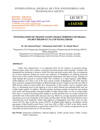 International Journal of Civil Engineering and Technology (IJCIET), ISSN 0976 – 6308
(Print), ISSN 0976 – 6316(Online) Volume 4, Issue 4, July-August (2013), © IAEME
55
INVESTIGATION OF TRAFFIC FLOW CHARACTERISTICS OF DHAKA-
SYLHET HIGHWAY (N-2) OF BANGLADESH
Dr. Md. Shamsul Hoque1
, Mohammad Ahad Ullah2
, Dr. Hamid Nikraz3
1
Department of Civil Engineering, Bangladesh University of Engineering and Technology (BUET),
Dhaka, Bangladesh.
2
Department of Civil Engineering, Curtin University, Western Australia, Australia.
3
Department of Civil Engineering, Curtin University, Western Australia, Australia.
ABSTRACT
Traffic flow characteristics is an important factor for the analyses of pavement design.
Without proper traffic flow analyses economical pavement design cannot possible. Countries like
Bangladesh has limitations to preserve traffic flow data and hence proper traffic flow investigations
are severely neglected. During the recent years highways of Bangladesh are suffering pavement
distress due to heavy traffic load and causing frequent maintenance and repair of roads. Attempts are
made through this research to examine traffic flow variations in a major highway called Dhaka-
Sylhet Highway (N-2) that is one of the most critical corridor of Bangladesh. The traffic data has
been used from computerized toll plaza on Bhairab bridge along N-2 highway from the year 2007 to
2009 and has achieved various traffic flow characteristics in that corridor, such as weekend traffic
flow is a dominating factor in this highway as well as daily inbound and outbound traffic does not
exhibit similar pattern. In addition, Thursday produce maximum number of large bus and medium
truck traffic and Friday produce maximum number of light vehicle traffic. In case of weekly traffic
flow, there is a trend of increasing traffic slightly in second and third week of a month, and the first
and fourth week of the month traffic decrease same way. Moreover, average maximum monthly flow
percentage occurs more frequently on November and December. On the other hand, February carries
minimum flow more frequently. Unlike other highways in Bangladesh, more flow occurs on rainy
season (50.15%) than on the dry season (49.85%). In Dhaka-Sylhet highway, the highest average
percentage of Bus/Truck/Covered Truck 2 axle from 2007 to 2009 is 42.46% in the traffic stream.
The daily directional distribution is varied from around 47% to 53% and the average growth rate of
total traffic has been found to be 23.79% per annum.
Key-Words: Directional distribution, National highway, Traffic growth factor, Traffic volume,
Traffic composition.
INTERNATIONAL JOURNAL OF CIVIL ENGINEERING AND
TECHNOLOGY (IJCIET)
ISSN 0976 – 6308 (Print)
ISSN 0976 – 6316(Online)
Volume 4, Issue 4, July-August (2013), pp. 55-65
© IAEME: www.iaeme.com/ijciet.asp
Journal Impact Factor (2013): 5.3277 (Calculated by GISI)
www.jifactor.com
IJCIET
© IAEME
 