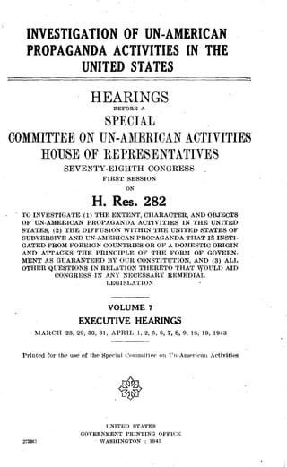 INVESTIGATION OF UN-AMERICAN
PROPAGANDA ACTIVITIES IN THE
UNITED STATES
HEARINGS
BEFORE A
SPECIAL
COMMITTEE ON UN-AMERICAN ACTIVITIES
HOUSE OF REPRESENTATIVES
SEVENTY-EIGHTH CONGRESS
FIRST SESSION
ON
H. Res. 282
TO INVESTIGATE (1) THE EXTENT, CHARACTER, AND OBJECTS
OF UN-AMERICAN PROPAGANDA ACTIVITIES IN THE UNITED
STATES, (2) THE DIFFUSION WITHIN THE UNITED STATES OF
SUBVERSIVE AND UN-AMERICAN PROPAGANDA THAT IS INSTI-
GATED FROM FOREIGN COUNTRIES OR OF A DOMESTIC ORIGIN
AND ATTACKS THE PRINCIPLE OF THE FORM OF GOVERN-
MENT AS GUARANTEED BY OUR CONSTITUTION, AND (3) ALL
OTHER QUESTIONS IN RELATION THERETO THAT WOULD AID
CONGRESS IN ANY NECESSARY REMEDIAL
LEGISLATION
VOLUME 7
EXECUTIVE HEARINGS
MARCH 23, 29, 30, 31, APRIL 1, 2, 5, 6, 7, 8, 9, 16, 19, 1943
Printed for the use of the Special Committee on Un-American Activities
UNITED STATES
GOVERNMENT PRINTING OFFICE
273363
	
WASHINGTON : 1943
 