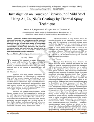 International Journal of Latest Technology in Engineering, Management & Applied Science (IJLTEMAS)
Volume VI, Issue IV, April 2017 | ISSN 2278-2540
www.ijltemas.in Page 119
Investigation on Corrosion Behaviour of Mild Steel
Using Al, Zn, Ni-Cr Coatings by Thermal Spray
Technique
Mohan. S. R1
, Priyadharshini. S 2
, Raghul Babu.V.R.3
, Siddarth. Y4
1
Assistant Professor, Anand Institute of Higher Technology, Kazhipattur-603 103.
2, 3, 4
UG Scholars, Anand Institute of Higher Technology, Kazhipattur-603 103.
Abstract: - Mild steel is the base material most commonly and
widely used in ship and pipe building material. The purpose of
this project is to analyse the different coating material like
aluminium, zinc and Nichrome using thermal spray process and
to select the suitable coating material for mild steel which resists
corrosion better. The main aim of this research is to analyse the
corrosion of coated mild steel in its first stages, in order to
determine its corrosion rate and to select the suitable coating
material for corrosion resistance of mild steel.
Keywords: Mild Steel, Thermal Spray, Corrosion resistance
I. INTRODUCTION
he main aim of this research is to analyze the corrosion
of coated mild steel in its first stages, in order to
determine its corrosion rate and to select the suitable coating
material for corrosion resistance of mild steel. The coating
materials used in this project is aluminium, zinc and
nichrome.
1.1 Mild Steel
Mild steel is the most common form of steel and
because of its low cost it is chief material of construction.
Mild steel has superior strength, hard and can be bent,
worked or can be welded into an endless variety of shapes for
uses from vehicles (like cars and ships) to building materials.
Because of its unique properties such as economically cheap,
high strength, hardness and easy availability, it has wide
range of applications in nut bolt, chains, hinges, knives,
armour, pipes, magnets, military equipment’s etc.
Mild steel, also known as plain-carbon steel, is now
the most common form of steel because its price is relatively
low while it provides material properties that are acceptable
for many applications. Low-carbon steel contains 0.05–
0.15% carbon making it malleable and ductile. Mild steel has
a relatively low tensile strength, but it is cheap and easy to
form. Surface hardness can be increased through carburizing.
Low-carbon steels contain less carbon than other steels and
are easier to cold-form, making them easier to handle.
The major drawback in using the mild steel is the
corrosion behaviour to the environment. Mild steel easily
reacts with the atmospheric oxygen and moisture which
results in the degradation of their properties, the corrosion
occurs is referred to as Atmospheric corrosion which is also
known as vapour phase corrosion (VPC) is due to the
individual and combined action of oxygen, moisture, and
atmospheric pollutants. Additional contributors to VPC are
rain, snow, dust, soot, ash, wind, and radiation (light, heat,
etc.). The rate of VPC may be accelerated by both acids and
bases, depending upon the metal.
1.2 Metal Coating
Coatings have historically been developed to
provide protection against corrosion and erosion that is to
protect the material from chemical and physical interaction
with its environment. Various technologies can be used to
deposit the appropriate surface protection that can resist
under specific conditions. They are usually distinguished by
coating thickness: deposition of thin films (below 10 to 20μm
according to authors) and deposition of thick films. The latter
mostly produced at atmospheric pressure have a thickness
over 30 μm, up to several millimetres and are used when the
functional performance and life of component depend on the
protective layer thickness. Both coating technology can also
be divided into two distinct categories: ―wet‖ and ―dry‖
coating methods, the crucial difference being the medium in
which the deposited material is processed. The former group
mainly involves electroplating, electro-less plating and hot-
dip galvanizing while the second includes, among others
methods, vapour deposition, thermal spray techniques,
brazing, or weld overlays. This chapter deals with coatings
deposited by thermal spraying. Thermal spraying comprises a
group of coating processes in which finely divided metallic
or non-metallic materials are deposited in a molten or semi-
molten condition to form a coating. The processes comprise:
direct current (d.c.) arcs or radio frequency (r.f.) discharges-
generated plasmas, plasma transferred arcs (PTA), wire arcs,
flames, high velocity oxy-fuel flames(HVOF), high velocity
air-fuel flames (HVAF), detonation guns (D-gun). Another
spray technology has emerged recently; it is called cold gas-
T
 