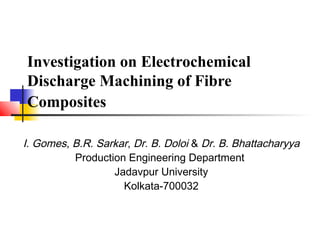 Investigation on Electrochemical
Discharge Machining of Fibre
Composites
I. Gomes, B.R. Sarkar, Dr. B. Doloi & Dr. B. Bhattacharyya
Production Engineering Department
Jadavpur University
Kolkata-700032
 