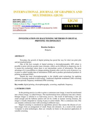 International Journal of Graphics and Multimedia (IJGM), ISSN 0976 – 6448(Print),
ISSN 0976 – 6456(Online) Volume 4, Issue 2, May - August 2013, © IAEME
1
INVESTIGATION ON HALFTONING METHODS IN DIGITAL
PRINTING TECHNOLOGY
Rossitza Sardjeva
Bulgaria
ABSTRACT
Nowadays the growth of digital printing has paved the way for short run print jobs
and personalized prints.
One of the best example of digital printing is electrophotographic (EP) where is
possible to print with dry powder toner colorants, which can be different as dispersion size. It
is master-less technology where there is not intermediate carrier of information. The great
advantage of it is possibilities to change printing elements after cycle by cycle of process, e.g.
to print so called variable data of information (VDP) and to produce personalized products or
printing on demand (PoD).
Digital dry toner electrophotography is the eligible print technology for applying
different screening methods in half-toning - traditional amplitude modulated (AM) screening
and non-periodic frequency modulated (FM) screening.
Key words: digital printing, electrophotography, screening, amplitude, frequency
1. INTRODUCTION
In the printing process in order to print a continuous tone image, it must be transformed
into a binary image, so called bitmaps. The transformation from continuous tone into a binary
bitmaps images is referred to as half-toning process. The result of half-toning is dots are
small enough and the halftone pattern will not be visible at normal viewing distance, the
image is visually integrated as varying of gray or colour shades. This is continuous tone. One
can simulate continuous tones with screening in different ways.
Digital screening is considered an algorithmic process that creates the illusion of con-
tone images from an arrangement of small, binary dot elements. As a result of the current
“computer to print technologies, there are virtually no limits to the practical application of
variable screening.
INTERNATIONAL JOURNAL OF GRAPHICS AND
MULTIMEDIA (IJGM)
ISSN 0976 - 6448 (Print)
ISSN 0976 -6456 (Online)
Volume 4, Issue 2, May - August 2013, pp. 01-10
© IAEME: www.iaeme.com/ijgm.asp
Journal Impact Factor (2013): 4.1089 (Calculated by GISI)
www.jifactor.com
IJGM
© I A E M E
 