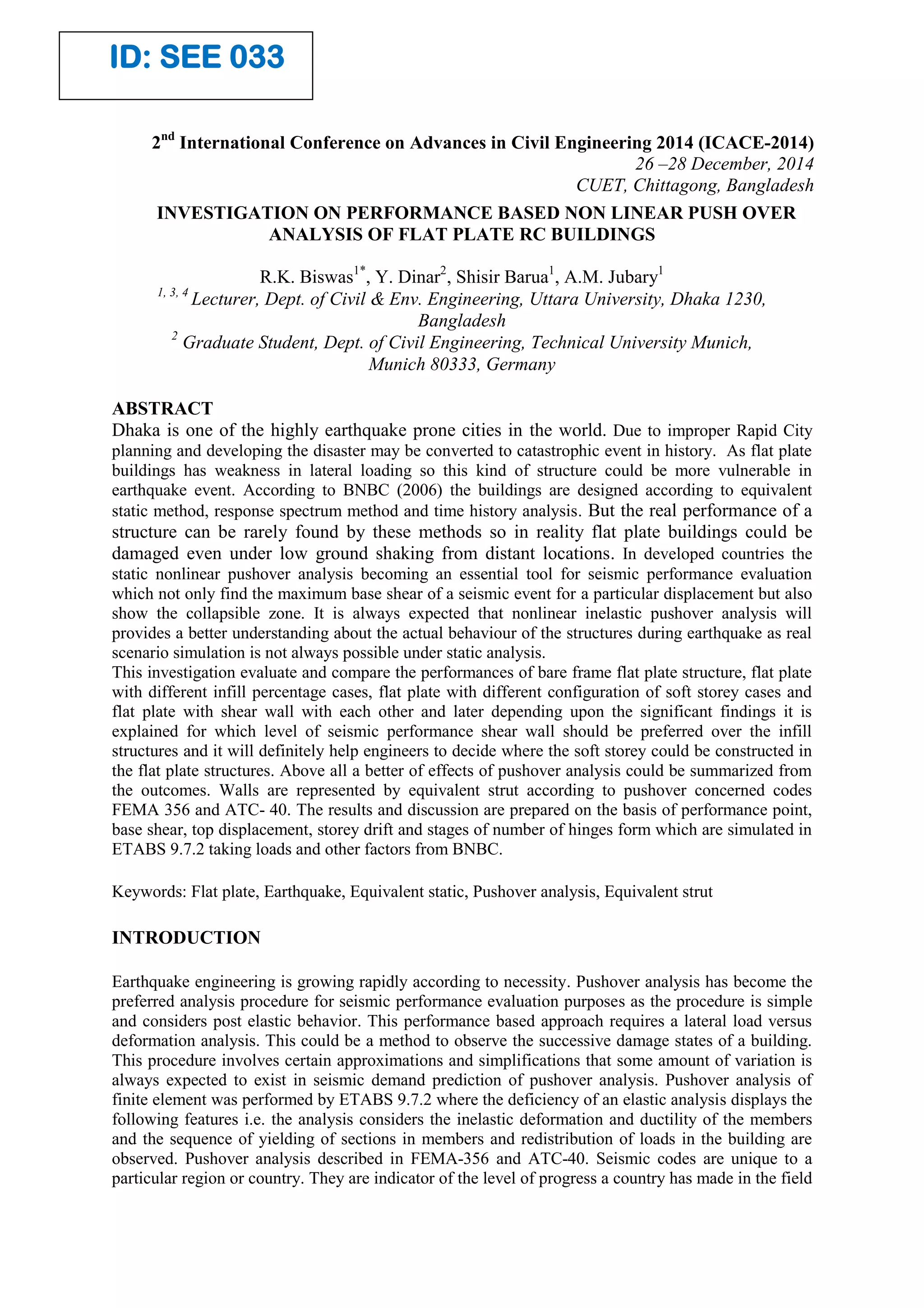 INVESTIGATION ON PERFORMANCE BASED NON LINEAR PUSH OVER
ANALYSIS OF FLAT PLATE RC BUILDINGS
R.K. Biswas1*
, Y. Dinar2
, Shisir Barua1
, A.M. Jubary1
1, 3, 4
Lecturer, Dept. of Civil & Env. Engineering, Uttara University, Dhaka 1230,
Bangladesh
2
Graduate Student, Dept. of Civil Engineering, Technical University Munich,
Munich 80333, Germany
ABSTRACT
Dhaka is one of the highly earthquake prone cities in the world. Due to improper Rapid City
planning and developing the disaster may be converted to catastrophic event in history. As flat plate
buildings has weakness in lateral loading so this kind of structure could be more vulnerable in
earthquake event. According to BNBC (2006) the buildings are designed according to equivalent
static method, response spectrum method and time history analysis. But the real performance of a
structure can be rarely found by these methods so in reality flat plate buildings could be
damaged even under low ground shaking from distant locations. In developed countries the
static nonlinear pushover analysis becoming an essential tool for seismic performance evaluation
which not only find the maximum base shear of a seismic event for a particular displacement but also
show the collapsible zone. It is always expected that nonlinear inelastic pushover analysis will
provides a better understanding about the actual behaviour of the structures during earthquake as real
scenario simulation is not always possible under static analysis.
This investigation evaluate and compare the performances of bare frame flat plate structure, flat plate
with different infill percentage cases, flat plate with different configuration of soft storey cases and
flat plate with shear wall with each other and later depending upon the significant findings it is
explained for which level of seismic performance shear wall should be preferred over the infill
structures and it will definitely help engineers to decide where the soft storey could be constructed in
the flat plate structures. Above all a better of effects of pushover analysis could be summarized from
the outcomes. Walls are represented by equivalent strut according to pushover concerned codes
FEMA 356 and ATC- 40. The results and discussion are prepared on the basis of performance point,
base shear, top displacement, storey drift and stages of number of hinges form which are simulated in
ETABS 9.7.2 taking loads and other factors from BNBC.
Keywords: Flat plate, Earthquake, Equivalent static, Pushover analysis, Equivalent strut
INTRODUCTION
Earthquake engineering is growing rapidly according to necessity. Pushover analysis has become the
preferred analysis procedure for seismic performance evaluation purposes as the procedure is simple
and considers post elastic behavior. This performance based approach requires a lateral load versus
deformation analysis. This could be a method to observe the successive damage states of a building.
This procedure involves certain approximations and simplifications that some amount of variation is
always expected to exist in seismic demand prediction of pushover analysis. Pushover analysis of
finite element was performed by ETABS 9.7.2 where the deficiency of an elastic analysis displays the
following features i.e. the analysis considers the inelastic deformation and ductility of the members
and the sequence of yielding of sections in members and redistribution of loads in the building are
observed. Pushover analysis described in FEMA-356 and ATC-40. Seismic codes are unique to a
particular region or country. They are indicator of the level of progress a country has made in the field
2nd
International Conference on Advances in Civil Engineering 2014 (ICACE-2014)
26 –28 December, 2014
CUET, Chittagong, Bangladesh
ID: SEE 033
 