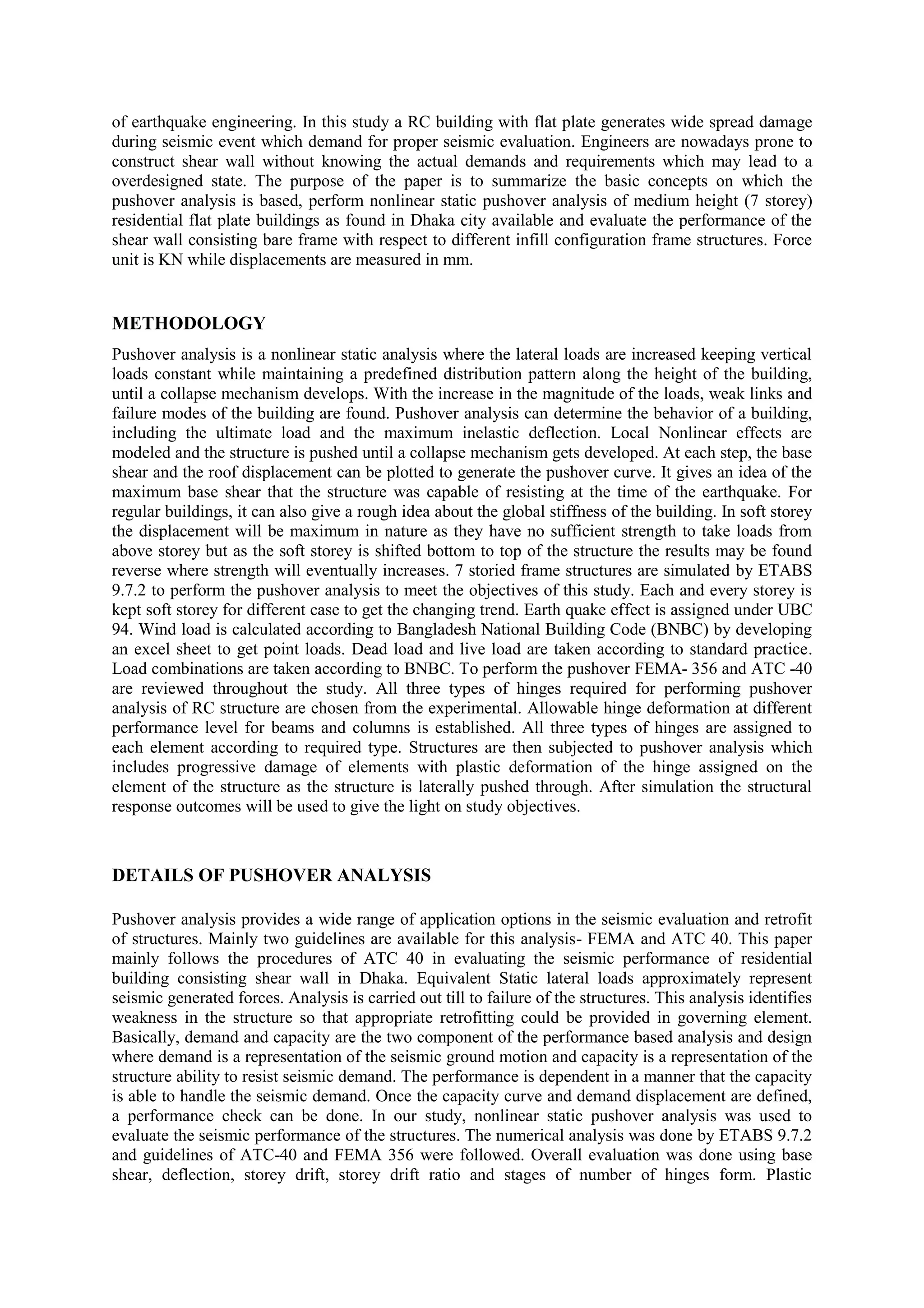of earthquake engineering. In this study a RC building with flat plate generates wide spread damage
during seismic event which demand for proper seismic evaluation. Engineers are nowadays prone to
construct shear wall without knowing the actual demands and requirements which may lead to a
overdesigned state. The purpose of the paper is to summarize the basic concepts on which the
pushover analysis is based, perform nonlinear static pushover analysis of medium height (7 storey)
residential flat plate buildings as found in Dhaka city available and evaluate the performance of the
shear wall consisting bare frame with respect to different infill configuration frame structures. Force
unit is KN while displacements are measured in mm.
METHODOLOGY
Pushover analysis is a nonlinear static analysis where the lateral loads are increased keeping vertical
loads constant while maintaining a predefined distribution pattern along the height of the building,
until a collapse mechanism develops. With the increase in the magnitude of the loads, weak links and
failure modes of the building are found. Pushover analysis can determine the behavior of a building,
including the ultimate load and the maximum inelastic deflection. Local Nonlinear effects are
modeled and the structure is pushed until a collapse mechanism gets developed. At each step, the base
shear and the roof displacement can be plotted to generate the pushover curve. It gives an idea of the
maximum base shear that the structure was capable of resisting at the time of the earthquake. For
regular buildings, it can also give a rough idea about the global stiffness of the building. In soft storey
the displacement will be maximum in nature as they have no sufficient strength to take loads from
above storey but as the soft storey is shifted bottom to top of the structure the results may be found
reverse where strength will eventually increases. 7 storied frame structures are simulated by ETABS
9.7.2 to perform the pushover analysis to meet the objectives of this study. Each and every storey is
kept soft storey for different case to get the changing trend. Earth quake effect is assigned under UBC
94. Wind load is calculated according to Bangladesh National Building Code (BNBC) by developing
an excel sheet to get point loads. Dead load and live load are taken according to standard practice.
Load combinations are taken according to BNBC. To perform the pushover FEMA- 356 and ATC -40
are reviewed throughout the study. All three types of hinges required for performing pushover
analysis of RC structure are chosen from the experimental. Allowable hinge deformation at different
performance level for beams and columns is established. All three types of hinges are assigned to
each element according to required type. Structures are then subjected to pushover analysis which
includes progressive damage of elements with plastic deformation of the hinge assigned on the
element of the structure as the structure is laterally pushed through. After simulation the structural
response outcomes will be used to give the light on study objectives.
DETAILS OF PUSHOVER ANALYSIS
Pushover analysis provides a wide range of application options in the seismic evaluation and retrofit
of structures. Mainly two guidelines are available for this analysis- FEMA and ATC 40. This paper
mainly follows the procedures of ATC 40 in evaluating the seismic performance of residential
building consisting shear wall in Dhaka. Equivalent Static lateral loads approximately represent
seismic generated forces. Analysis is carried out till to failure of the structures. This analysis identifies
weakness in the structure so that appropriate retrofitting could be provided in governing element.
Basically, demand and capacity are the two component of the performance based analysis and design
where demand is a representation of the seismic ground motion and capacity is a representation of the
structure ability to resist seismic demand. The performance is dependent in a manner that the capacity
is able to handle the seismic demand. Once the capacity curve and demand displacement are defined,
a performance check can be done. In our study, nonlinear static pushover analysis was used to
evaluate the seismic performance of the structures. The numerical analysis was done by ETABS 9.7.2
and guidelines of ATC-40 and FEMA 356 were followed. Overall evaluation was done using base
shear, deflection, storey drift, storey drift ratio and stages of number of hinges form. Plastic
 