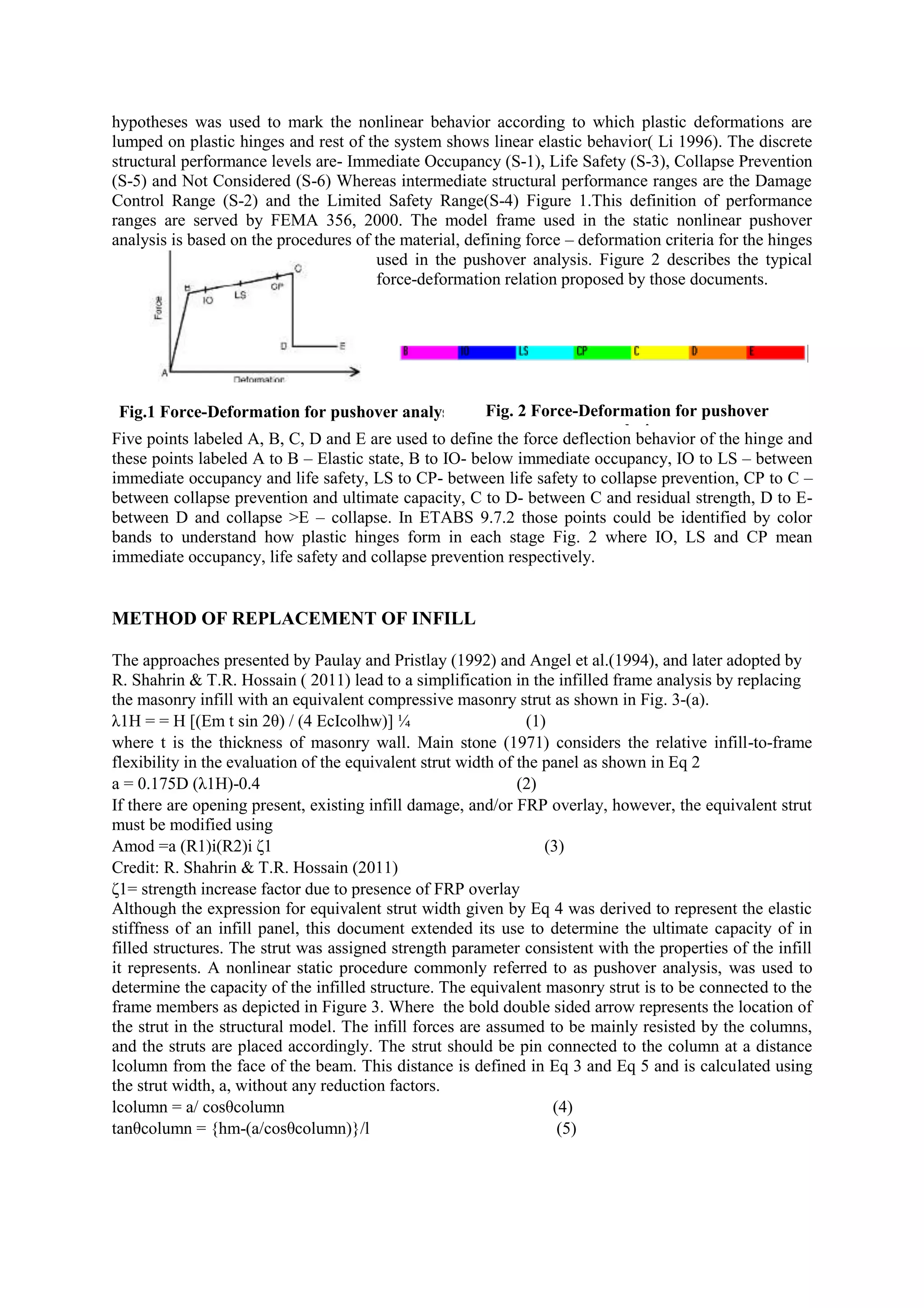 hypotheses was used to mark the nonlinear behavior according to which plastic deformations are
lumped on plastic hinges and rest of the system shows linear elastic behavior( Li 1996). The discrete
structural performance levels are- Immediate Occupancy (S-1), Life Safety (S-3), Collapse Prevention
(S-5) and Not Considered (S-6) Whereas intermediate structural performance ranges are the Damage
Control Range (S-2) and the Limited Safety Range(S-4) Figure 1.This definition of performance
ranges are served by FEMA 356, 2000. The model frame used in the static nonlinear pushover
analysis is based on the procedures of the material, defining force – deformation criteria for the hinges
used in the pushover analysis. Figure 2 describes the typical
force-deformation relation proposed by those documents.
Five points labeled A, B, C, D and E are used to define the force deflection behavior of the hinge and
these points labeled A to B – Elastic state, B to IO- below immediate occupancy, IO to LS – between
immediate occupancy and life safety, LS to CP- between life safety to collapse prevention, CP to C –
between collapse prevention and ultimate capacity, C to D- between C and residual strength, D to E-
between D and collapse >E – collapse. In ETABS 9.7.2 those points could be identified by color
bands to understand how plastic hinges form in each stage Fig. 2 where IO, LS and CP mean
immediate occupancy, life safety and collapse prevention respectively.
METHOD OF REPLACEMENT OF INFILL
The approaches presented by Paulay and Pristlay (1992) and Angel et al.(1994), and later adopted by
R. Shahrin & T.R. Hossain ( 2011) lead to a simplification in the infilled frame analysis by replacing
the masonry infill with an equivalent compressive masonry strut as shown in Fig. 3-(a).
λ1H = = H [(Em t sin 2θ) / (4 EcIcolhw)] ¼ (1)
where t is the thickness of masonry wall. Main stone (1971) considers the relative infill-to-frame
flexibility in the evaluation of the equivalent strut width of the panel as shown in Eq 2
a = 0.175D (λ1H)-0.4 (2)
If there are opening present, existing infill damage, and/or FRP overlay, however, the equivalent strut
must be modified using
Amod =a (R1)i(R2)i ζ1 (3)
Credit: R. Shahrin & T.R. Hossain (2011)
ζ1= strength increase factor due to presence of FRP overlay
Although the expression for equivalent strut width given by Eq 4 was derived to represent the elastic
stiffness of an infill panel, this document extended its use to determine the ultimate capacity of in
filled structures. The strut was assigned strength parameter consistent with the properties of the infill
it represents. A nonlinear static procedure commonly referred to as pushover analysis, was used to
determine the capacity of the infilled structure. The equivalent masonry strut is to be connected to the
frame members as depicted in Figure 3. Where the bold double sided arrow represents the location of
the strut in the structural model. The infill forces are assumed to be mainly resisted by the columns,
and the struts are placed accordingly. The strut should be pin connected to the column at a distance
lcolumn from the face of the beam. This distance is defined in Eq 3 and Eq 5 and is calculated using
the strut width, a, without any reduction factors.
lcolumn = a/ cosθcolumn (4)
tanθcolumn = {hm-(a/cosθcolumn)}/l (5)
Fig.1 Force-Deformation for pushover analysis Fig. 2 Force-Deformation for pushover
analysis
 