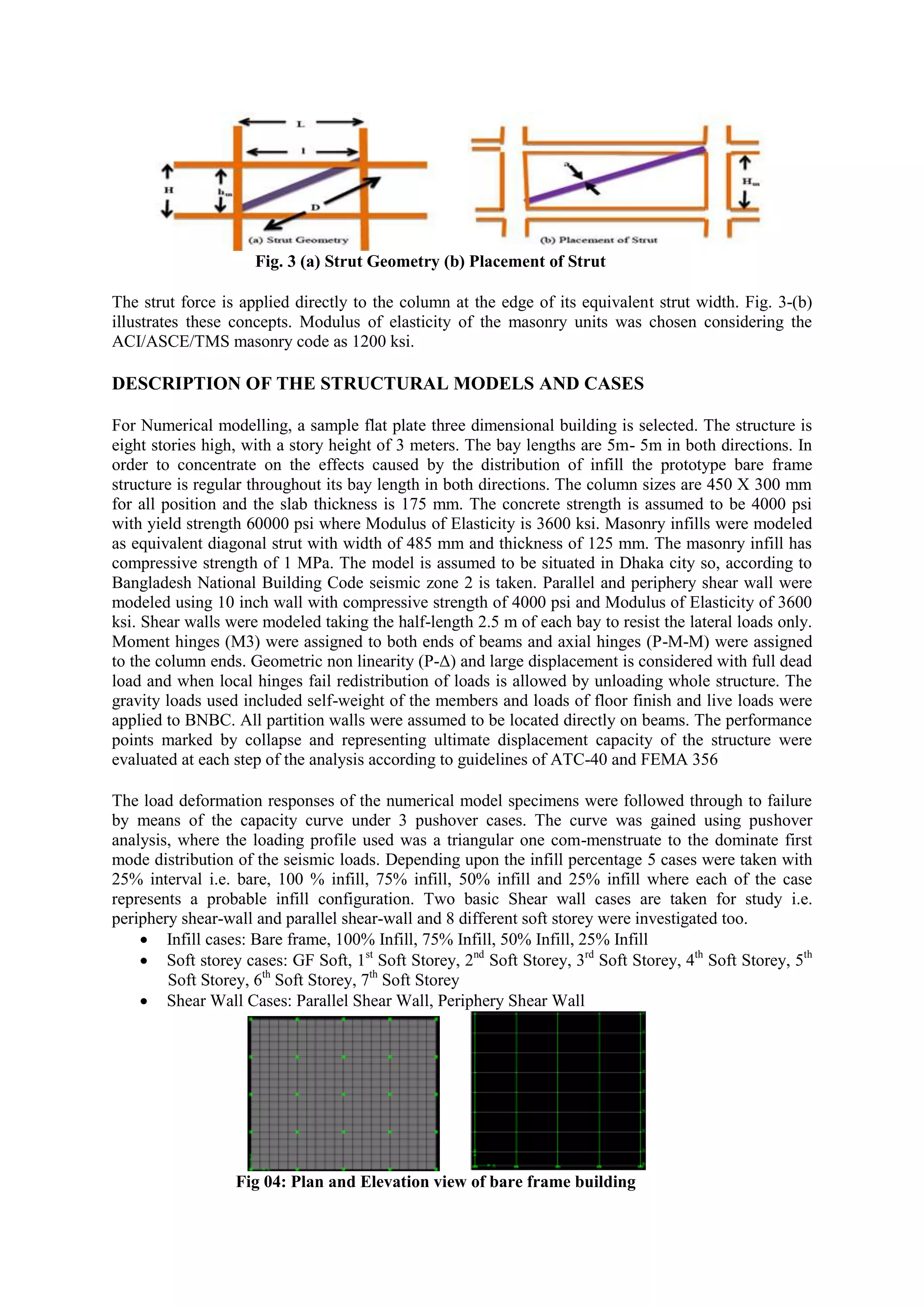 Fig. 3 (a) Strut Geometry (b) Placement of Strut
The strut force is applied directly to the column at the edge of its equivalent strut width. Fig. 3-(b)
illustrates these concepts. Modulus of elasticity of the masonry units was chosen considering the
ACI/ASCE/TMS masonry code as 1200 ksi.
DESCRIPTION OF THE STRUCTURAL MODELS AND CASES
For Numerical modelling, a sample flat plate three dimensional building is selected. The structure is
eight stories high, with a story height of 3 meters. The bay lengths are 5m- 5m in both directions. In
order to concentrate on the effects caused by the distribution of infill the prototype bare frame
structure is regular throughout its bay length in both directions. The column sizes are 450 X 300 mm
for all position and the slab thickness is 175 mm. The concrete strength is assumed to be 4000 psi
with yield strength 60000 psi where Modulus of Elasticity is 3600 ksi. Masonry infills were modeled
as equivalent diagonal strut with width of 485 mm and thickness of 125 mm. The masonry infill has
compressive strength of 1 MPa. The model is assumed to be situated in Dhaka city so, according to
Bangladesh National Building Code seismic zone 2 is taken. Parallel and periphery shear wall were
modeled using 10 inch wall with compressive strength of 4000 psi and Modulus of Elasticity of 3600
ksi. Shear walls were modeled taking the half-length 2.5 m of each bay to resist the lateral loads only.
Moment hinges (M3) were assigned to both ends of beams and axial hinges (P-M-M) were assigned
to the column ends. Geometric non linearity (P-Δ) and large displacement is considered with full dead
load and when local hinges fail redistribution of loads is allowed by unloading whole structure. The
gravity loads used included self-weight of the members and loads of floor finish and live loads were
applied to BNBC. All partition walls were assumed to be located directly on beams. The performance
points marked by collapse and representing ultimate displacement capacity of the structure were
evaluated at each step of the analysis according to guidelines of ATC-40 and FEMA 356
The load deformation responses of the numerical model specimens were followed through to failure
by means of the capacity curve under 3 pushover cases. The curve was gained using pushover
analysis, where the loading profile used was a triangular one com-menstruate to the dominate first
mode distribution of the seismic loads. Depending upon the infill percentage 5 cases were taken with
25% interval i.e. bare, 100 % infill, 75% infill, 50% infill and 25% infill where each of the case
represents a probable infill configuration. Two basic Shear wall cases are taken for study i.e.
periphery shear-wall and parallel shear-wall and 8 different soft storey were investigated too.
 Infill cases: Bare frame, 100% Infill, 75% Infill, 50% Infill, 25% Infill
 Soft storey cases: GF Soft, 1st
Soft Storey, 2nd
Soft Storey, 3rd
Soft Storey, 4th
Soft Storey, 5th
Soft Storey, 6th
Soft Storey, 7th
Soft Storey
 Shear Wall Cases: Parallel Shear Wall, Periphery Shear Wall
Fig 04: Plan and Elevation view of bare frame building
 