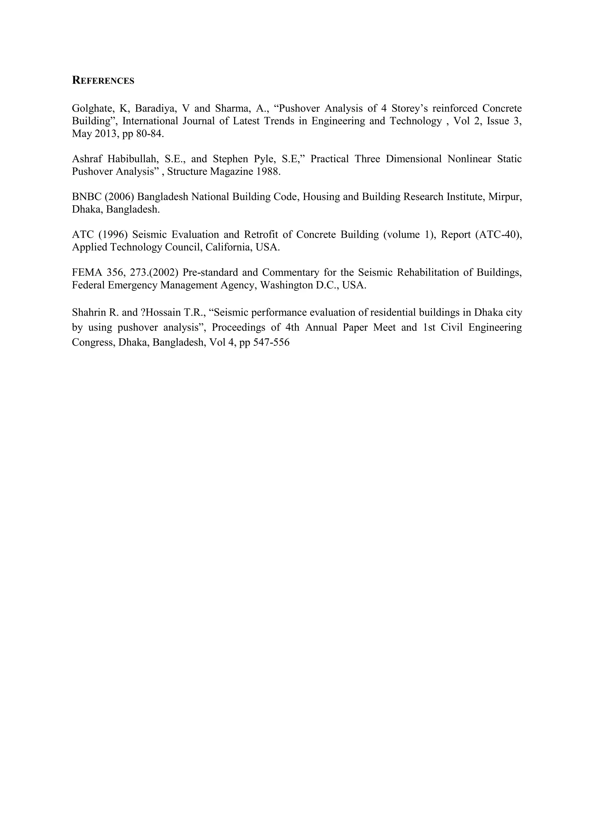 REFERENCES
Golghate, K, Baradiya, V and Sharma, A., “Pushover Analysis of 4 Storey’s reinforced Concrete
Building”, International Journal of Latest Trends in Engineering and Technology , Vol 2, Issue 3,
May 2013, pp 80-84.
Ashraf Habibullah, S.E., and Stephen Pyle, S.E,” Practical Three Dimensional Nonlinear Static
Pushover Analysis” , Structure Magazine 1988.
BNBC (2006) Bangladesh National Building Code, Housing and Building Research Institute, Mirpur,
Dhaka, Bangladesh.
ATC (1996) Seismic Evaluation and Retrofit of Concrete Building (volume 1), Report (ATC-40),
Applied Technology Council, California, USA.
FEMA 356, 273.(2002) Pre-standard and Commentary for the Seismic Rehabilitation of Buildings,
Federal Emergency Management Agency, Washington D.C., USA.
Shahrin R. and ?Hossain T.R., “Seismic performance evaluation of residential buildings in Dhaka city
by using pushover analysis”, Proceedings of 4th Annual Paper Meet and 1st Civil Engineering
Congress, Dhaka, Bangladesh, Vol 4, pp 547-556
 