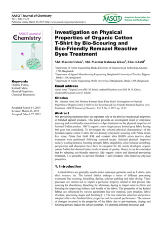 AASCIT Journal of Chemistry
2015; 2(2): 19-23
Published online March 30, 2015 (http://www.aascit.org/journal/chemistry)
Keywords
Organic Cotton,
Knitted Fabric,
Physical Properties,
Chemical Treatments
Received: March 14, 2015
Revised: March 26, 2015
Accepted: March 27, 2015
Investigation on Physical
Properties of Organic Cotton
T-Shirt by Bio-Scouring and
Eco-Friendly Remazol Reactive
Dyes Treatment
Md. Mazedul Islam1
, Md. Mashiur Rahman Khan2
, Elias Khalil3
1
Department of Textile Engineering, Dhaka University of Engineering & Technology, Gazipur-
1700, Bangladesh
2
Department of Apparel Manufacturing Engineering, Bangladesh University of Textiles, Tejgaon,
Dhaka-1208, Bangladesh
3
Department of Textile Engineering, World University of Bangladesh, Dhaka-1205, Bangladesh
Email address
mazed.butex77@gmail.com (Md. M. Islam), mrktex89@yahoo.com (Md. M. R. Khan),
eliaskhalil52@gmail.com (E. Khalil)
Citation
Md. Mazedul Islam, Md. Mashiur Rahman Khan, Elias Khalil. Investigation on Physical
Properties of Organic Cotton T-Shirt by Bio-Scouring and Eco-Friendly Remazol Reactive Dyes
Treatment. AASCIT Journal of Chemistry. Vol. 2, No. 2, 2015, pp. 19-23.
Abstract
Wet processing treatment plays an important role in the physico-mechanical properties
of finished apparel products. This paper presents an investigated result of enzymatic
scouring and eco-friendly remazol reactive dyes treatment on the physical properties of
finished T-shirt product. 100 % organic cotton single jersey knitted grey fabric having
160 gsm was considered. To investigate the selected physical characteristics of the
finished organic cotton T-shirt, the eco-friendly enzymatic scouring with Prima Green
Eco scour, Prima Fast Gold RSL and remazol ultra RGBN series reactive dyed
treatment were performed following standard recipe. Selected physical properties
namely washing fastness, bursting strength, fabric drapability, color fastness to rubbing,
perspiration and absorption have been investigated for the newly developed organic
cotton T-shirt that showed better results in terms of quality. Hence, it can be concluded
that by selecting eco-friendly materials like organic cotton and chemical processing
treatment, it is possible to develop finished T-shirt products with improved physical
properties.
1. Introduction
Knitted fabrics are generally used to make outerwear garments such as T-shirts, polo
shirt, trousers, etc. The knitted fabrics undergo a series of different processing
treatments like scouring, bleaching, dyeing, softener padding and relax drying. These
processes are carried out to impart a particular property related to that process like
scouring for absorbency, bleaching for whiteness, dyeing to impart color to fabric and
finishing for improving softness and handle of the fabric. The properties of the knitted
fabrics are influenced by various parameters like raw material, yarn structure, fabric
structure, processing stages and finishing [1]. The raw materials selection and process
adopted affects the finished fabric properties and its overall performance. The amount
of changes occurred in the properties of the fabric due to pre-treatment, dyeing and
finishing process makes the subject complex. By adopting different processes and
 