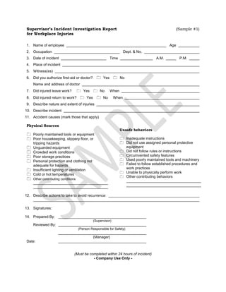 Supervisor’s Incident Investigation Report(Sample #1)<br />for Workplace Injuries<br />1.Name of employee  Age  <br />2.Occupation  Dept. & No.  <br />3.Date of incident  Time  A.M.  P.M.  <br />4.Place of incident  <br />5.Witness(es)  <br />6.Did you authorize first-aid or doctor?symbol 48  quot;
Typographic Extquot;
  110  Yessymbol 48  quot;
Typographic Extquot;
  110  No<br />Name and address of doctor  <br />7.Did injured leave work?symbol 48  quot;
Typographic Extquot;
  110  Yessymbol 48  quot;
Typographic Extquot;
  110  NoWhen  <br />8.Did injured return to work?symbol 48  quot;
Typographic Extquot;
  110  Yessymbol 48  quot;
Typographic Extquot;
  110  NoWhen  <br />9.Describe nature and extent of injuries  <br />10.Describe incident  <br />11.Accident causes (mark those that apply)<br />Physical Sources<br />symbol 48  quot;
Typographic Extquot;
  110Poorly maintained tools or equipment<br />symbol 48  quot;
Typographic Extquot;
  110Poor housekeeping, slippery floor, or tripping hazards<br />symbol 48  quot;
Typographic Extquot;
  110Unguarded equipment<br />symbol 48  quot;
Typographic Extquot;
  110Crowded work conditions<br />symbol 48  quot;
Typographic Extquot;
  110Poor storage practices<br />symbol 48  quot;
Typographic Extquot;
  110Personal protection and clothing not adequate for hazards<br />symbol 48  quot;
Typographic Extquot;
  110Insufficient lighting or ventilation<br />symbol 48  quot;
Typographic Extquot;
  110Cold or hot temperatures<br />symbol 48  quot;
Typographic Extquot;
  110Other contributing conditions<br />Unsafe behaviors<br />0Inadequate instructions<br />0Did not use assigned personal protective equipment<br />0Did not follow rules or instructions <br />0Circumvented safety features<br />0Used poorly maintained tools and machinery<br />0Failed to follow established procedures and work practices<br />0Unable to physically perform work<br />0Other contributing behaviors<br />12.Describe actions to take to avoid recurrence:  <br />13.Signatures:<br />14.Prepared By:<br />(Supervisor)<br />Reviewed By:<br />(Person Responsible for Safety)<br />(Manager)<br />Date:<br />(Must be completed within 24 hours of incident)<br />- Company Use Only -<br />