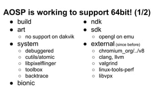 AOSP is working to support 64bit! (1/2)
● build
● art
○ no support on dakvik
● system
○ debuggered
○ cutils/atomic
○ libpi...