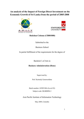An analysis of the Impact of Foreign Direct Investment on the
Economic Growth of Sri Lanka from the period of 2005-2008




                      Rukshan Colonne (CB001800)


                              Submitted to the

                              Business School

         In partial fulfillment of the requirements for the degree of



                            Bachelor’s of Arts in

                     Business Administration (Hons)



                                Supervised by:

                          Prof. Kennedy Gunawardana




                     Batch number: GF0931BA (Level 03)
                          Subject code: BLB00096-3


             Asia Pacific Institute of Information Technology

                             May 2009, Colombo



                                                                   1
 