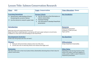 Lesson Title: Salmon Conservation Research
Class: KS2 Topic: Conservation Time Allocation: 1hour
Learning Intentions
Demonstrate understanding of factors
threatening the survival of salmon
Use the internet to research a given topic
Success Criteria
Use the internet to find information on
salmon conservation.
Feed back findings
Use information to develop PowerPoint
presentation
Key Vocabulary
Introduction
What does the word conservation mean to us?
Begin PowerPoint completing task 1, each group will need a paper and pen to record notes.
Feedback as a class and record all findings on the PowerPoint.
Resources
PowerPoint presentation
Computers /I Pad(1 per pair)
Paper and Pen
Development (Activity)
Divide class into groups and carry out task 2
Key Questions
Plenary
Each pair will present their solution to the rest of the class.
Let the class vote on what they think is the solution that might work
Differentiation
Groups should be of mixed ability
Extension
The class could write to their local salmon fishery (Bushmills) informing them of their ideas for
salmon conservation.
Other Notes
Depending on the learning intentions of the
teacher the children could work together to
create a poster, leaflet or speech instead of a
PowerPoint presentation.
 