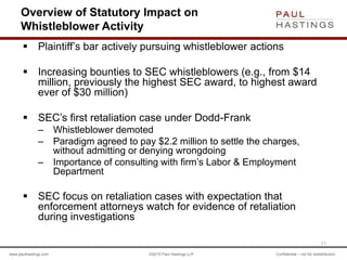 www.paulhastings.com ©2015 Paul Hastings LLP Confidential – not for redistribution
Overview of Statutory Impact on
Whistleblower Activity
 Plaintiff’s bar actively pursuing whistleblower actions
 Increasing bounties to SEC whistleblowers (e.g., from $14
million, previously the highest SEC award, to highest award
ever of $30 million)
 SEC’s first retaliation case under Dodd-Frank
– Whistleblower demoted
– Paradigm agreed to pay $2.2 million to settle the charges,
without admitting or denying wrongdoing
– Importance of consulting with firm’s Labor & Employment
Department
 SEC focus on retaliation cases with expectation that
enforcement attorneys watch for evidence of retaliation
during investigations
11
 