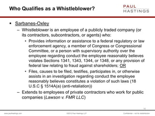 www.paulhastings.com ©2015 Paul Hastings LLP Confidential – not for redistribution
Who Qualifies as a Whistleblower?
 Sarbanes-Oxley
– Whistleblower is an employee of a publicly traded company (or
its contractors, subcontractors, or agents) who:
• Provides information or assistance to a federal regulatory or law
enforcement agency, a member of Congress or Congressional
Committee, or a person with supervisory authority over the
employee regarding conduct the employee reasonably believes
violates Sections 1341, 1343, 1344, or 1348, or any provision of
federal law relating to fraud against shareholders; OR
• Files, causes to be filed, testifies, participates in, or otherwise
assists in an investigation regarding conduct the employee
reasonably believes constitutes a violation of such laws (18
U.S.C § 1514A(a) (anti-retaliation))
– Extends to employees of private contractors who work for public
companies (Lawson v. FMR LLC)
16
 