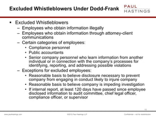 www.paulhastings.com ©2015 Paul Hastings LLP Confidential – not for redistribution
Excluded Whistleblowers Under Dodd-Frank
 Excluded Whistleblowers
– Employees who obtain information illegally
– Employees who obtain information through attorney-client
communications
– Certain categories of employees:
• Compliance personnel
• Public accountants
• Senior company personnel who learn information from another
individual or in connection with the company’s processes for
identifying, reporting, and addressing possible violations
– Exceptions for excluded employees:
• Reasonable basis to believe disclosure necessary to prevent
company from engaging in conduct likely to injure company
• Reasonable basis to believe company is impeding investigation
• If internal report, at least 120 days have passed since employee
disclosed information to audit committee, chief legal officer,
compliance officer, or supervisor
18
 