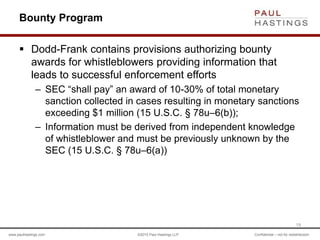 www.paulhastings.com ©2015 Paul Hastings LLP Confidential – not for redistribution
Bounty Program
 Dodd-Frank contains provisions authorizing bounty
awards for whistleblowers providing information that
leads to successful enforcement efforts
– SEC “shall pay” an award of 10-30% of total monetary
sanction collected in cases resulting in monetary sanctions
exceeding $1 million (15 U.S.C. § 78u–6(b));
– Information must be derived from independent knowledge
of whistleblower and must be previously unknown by the
SEC (15 U.S.C. § 78u–6(a))
19
 