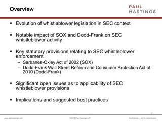 www.paulhastings.com ©2015 Paul Hastings LLP Confidential – not for redistribution
Overview
 Evolution of whistleblower legislation in SEC context
 Notable impact of SOX and Dodd-Frank on SEC
whistleblower activity
 Key statutory provisions relating to SEC whistleblower
enforcement
– Sarbanes-Oxley Act of 2002 (SOX)
– Dodd-Frank Wall Street Reform and Consumer Protection Act of
2010 (Dodd-Frank)
 Significant open issues as to applicability of SEC
whistleblower provisions
 Implications and suggested best practices
2
 