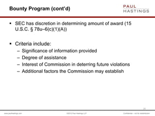 www.paulhastings.com ©2015 Paul Hastings LLP Confidential – not for redistribution
Bounty Program (cont’d)
 SEC has discretion in determining amount of award (15
U.S.C. § 78u–6(c)(1)(A))
 Criteria include:
– Significance of information provided
– Degree of assistance
– Interest of Commission in deterring future violations
– Additional factors the Commission may establish
20
 