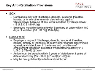 www.paulhastings.com ©2015 Paul Hastings LLP Confidential – not for redistribution
Key Anti-Retaliation Provisions
 SOX
– Companies may not “discharge, demote, suspend, threaten,
harass, or in any other manner discriminate against”
whistleblower because of any lawful act done by whistleblower
(18 U.S.C § 1514A(a))
– Employee must file complaint with Secretary of Labor within 180
days of violation (18 U.S.C § 1514A(b))
 Dodd-Frank
– Employers may not “discharge, demote, suspend, threaten,
harass, directly or indirectly, or in any other manner discriminate
against, a whistleblower in the terms and conditions of
employment” based on protected whistleblowing activity (15
U.S.C. § 78u-6(h)(1)(a))
– Action must be brought within 6 years of violation or 3 years of
date of discovery (15 U.S.C. § 78u-6(h)(1)(B)(iii))
– May be brought directly in federal district court
21
 