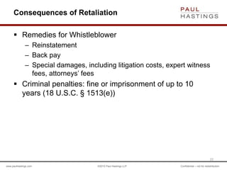 www.paulhastings.com ©2015 Paul Hastings LLP Confidential – not for redistribution
Consequences of Retaliation
 Remedies for Whistleblower
– Reinstatement
– Back pay
– Special damages, including litigation costs, expert witness
fees, attorneys’ fees
 Criminal penalties: fine or imprisonment of up to 10
years (18 U.S.C. § 1513(e))
22
 