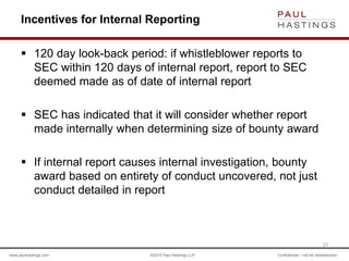 www.paulhastings.com ©2015 Paul Hastings LLP Confidential – not for redistribution
Incentives for Internal Reporting
 120 day look-back period: if whistleblower reports to
SEC within 120 days of internal report, report to SEC
deemed made as of date of internal report
 SEC has indicated that it will consider whether report
made internally when determining size of bounty award
 If internal report causes internal investigation, bounty
award based on entirety of conduct uncovered, not just
conduct detailed in report
23
 