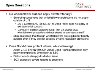 www.paulhastings.com ©2015 Paul Hastings LLP Confidential – not for redistribution
Open Questions
 Do whistleblower statutes apply extraterritorially?
– Emerging consensus that whistleblower protections do not apply
outside of U.S.
• Liu v. Siemens AG (2d Cir. 2014)-Dodd-Frank does not apply to
extraterritorial conduct
• Carnero v. Boston Scientific Corp. (1st Cir. 2006)-SOX
whistleblower protections did not extend to overseas plaintiff
– SEC position is that foreign whistleblowers are eligible for bounty
awards even if they are not covered by anti-retaliation provisions
 Does Dodd-Frank protect internal whistleblowing?
– Asadi v. GE Energy (5th Cir. 2013)-Dodd-Frank protections only
apply to employees who report to SEC
– District courts sharply divided on issue
– SOX expressly covers reports to superiors
25
 