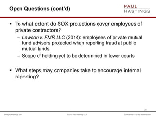 www.paulhastings.com ©2015 Paul Hastings LLP Confidential – not for redistribution
Open Questions (cont’d)
 To what extent do SOX protections cover employees of
private contractors?
– Lawson v. FMR LLC (2014): employees of private mutual
fund advisors protected when reporting fraud at public
mutual funds
– Scope of holding yet to be determined in lower courts
 What steps may companies take to encourage internal
reporting?
26
 
