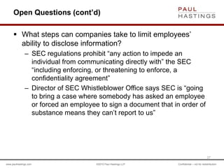 www.paulhastings.com ©2015 Paul Hastings LLP Confidential – not for redistribution
Open Questions (cont’d)
 What steps can companies take to limit employees’
ability to disclose information?
– SEC regulations prohibit “any action to impede an
individual from communicating directly with” the SEC
“including enforcing, or threatening to enforce, a
confidentiality agreement”
– Director of SEC Whistleblower Office says SEC is “going
to bring a case where somebody has asked an employee
or forced an employee to sign a document that in order of
substance means they can’t report to us”
27
 