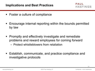 www.paulhastings.com ©2015 Paul Hastings LLP Confidential – not for redistribution
Implications and Best Practices
 Foster a culture of compliance
 Encourage internal reporting within the bounds permitted
by law
 Promptly and effectively investigate and remediate
problems and reward employees for coming forward
– Protect whistleblowers from retaliation
 Establish, communicate, and practice compliance and
investigative protocols
29
 